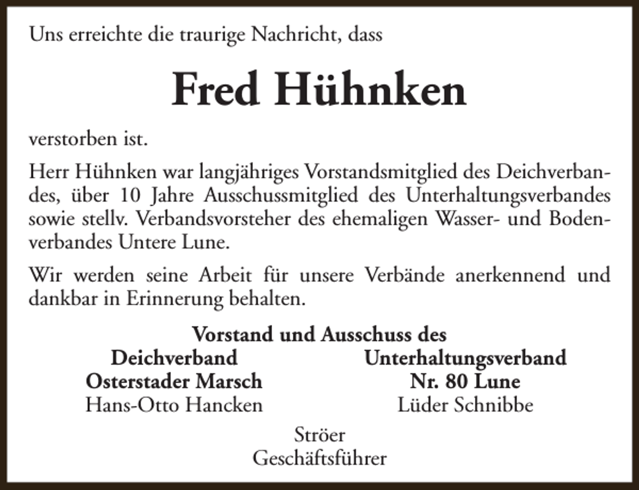 <p>Uns erreichte die traurige Nachricht, dass</p><p>Fred Hühnken<br />verstorben ist.<br />Herr Hühnken war langjähriges Vorstandsmitglied des Deichverbandes, über 10 Jahre Ausschussmitglied des Unterhaltungsverbandes<br />sowie stellv. Verbandsvorsteher des ehemaligen Wasser- und Bodenverbandes Untere Lune.<br />Wir werden seine Arbeit für unsere Verbände anerkennend und<br />dankbar in Erinnerung behalten.<br />Vorstand und Ausschuss des<br />Deichverband<br />Unterhaltungsverband<br />Osterstader Marsch<br />Nr. 80 Lune<br />Hans-Otto Hancken<br />Lüder Schnibbe<br />Ströer<br />Geschäftsführer</p>