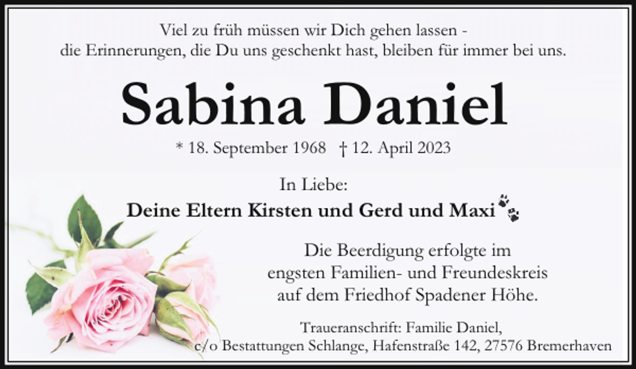 <p>Viel zu früh müssen wir Dich gehen lassen die Erinnerungen, die Du uns geschenkt hast, bleiben für immer bei uns.</p><p>Sabina Daniel<br />* 18. September 1968 † 12. April 2023</p><p>In Liebe:</p><p>Deine Eltern Kirsten und Gerd und Maxi<br />Die Beerdigung erfolgte im<br />engsten Familien- und Freundeskreis<br />auf dem Friedhof Spadener Höhe.<br />Traueranschrift: Familie Daniel,<br />c/o Bestattungen Schlange, Hafenstraße 142, 27576 Bremerhaven</p>