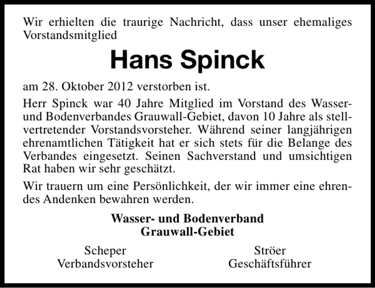<p>Wir erhielten die traurige Nachricht, dass unser ehemaliges<br />Vorstandsmitglied</p><p>Hans Spinck<br />am 28. Oktober 2012 verstorben ist.<br />Herr Spinck war 40 Jahre Mitglied im Vorstand des Wasserund Bodenverbandes Grauwall-Gebiet, davon 10 Jahre als stellvertretender Vorstandsvorsteher. Während seiner langjährigen<br />ehrenamtlichen Tätigkeit hat er sich stets für die Belange des<br />Verbandes eingesetzt. Seinen Sachverstand und umsichtigen<br />Rat haben wir sehr geschätzt.<br />Wir trauern um eine Persönlichkeit, der wir immer eine ehrendes Andenken bewahren werden.<br />Wasser- und Bodenverband<br />Grauwall-Gebiet<br />Scheper<br />Ströer<br />Verbandsvorsteher<br />Geschäftsführer</p>