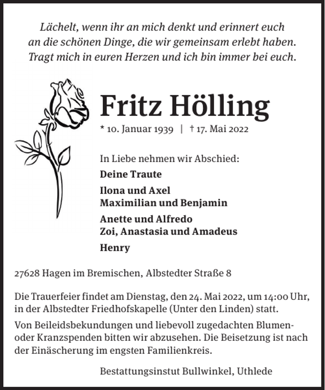 <p>Lächelt, wenn ihr an mich denkt und erinnert euch<br />an die schönen Dinge, die wir gemeinsam erlebt haben.<br />Trag t mich in euren Herzen und ich bin immer bei euch.</p><p>Fritz Hölling</p><p>* 10. Januar 1939 | † 17. Mai 2022<br />In Liebe nehmen wir Abschied:<br />Deine Traute<br />Ilona und Axel<br />Maximilian und Benjamin<br />Anette und Alfredo<br />Zoi, Anastasia und Amadeus<br />Henry<br />27628 Hagen im Bremischen, Albstedter Straße 8</p><p>Die Trauerfeier findet am Dienstag, den 24. Mai 2022, um 14:00 Uhr,<br />in der Albstedter Friedhofskapelle (Unter den Linden) statt.<br />Von Beileidsbekundungen und liebevoll zugedachten Blumenoder Kranzspenden bitten wir abzusehen. Die Beisetzung ist nach<br />der Einäscherung im engsten Familienkreis.<br />Bestattungsinstut Bullwinkel, Uthlede</p>