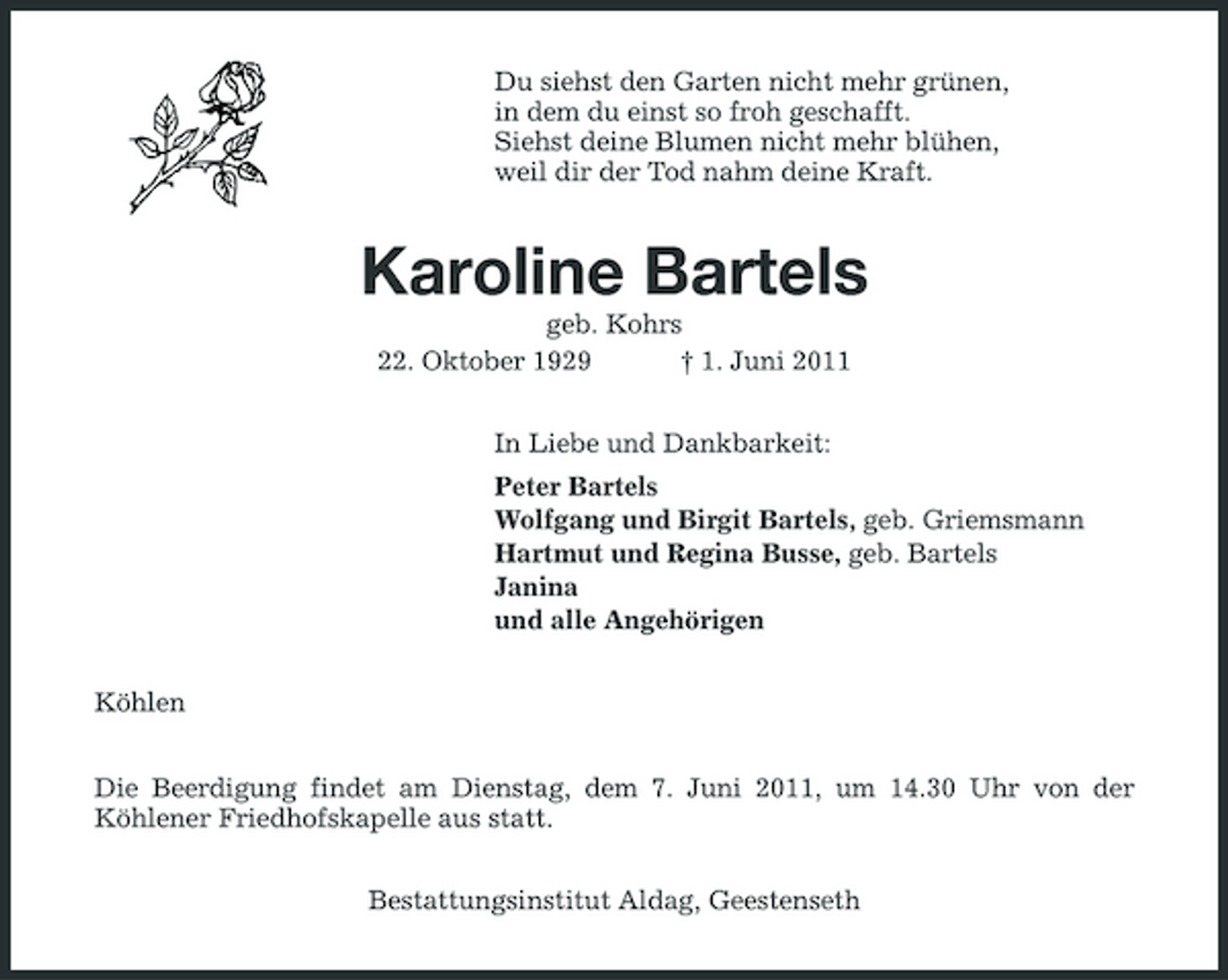 <p>Du siehst den Garten nicht mehr grünen, in dem du einst so froh geschafft. Siehst deine Blumen nicht mehr blühen, weil dir der Tod nahm deine Kraft.</p><p>Karoline Bartels<br />geb. Kohrs 22. Oktober 1929 † 1. Juni 2011 In Liebe und Dankbarkeit: Peter Bartels Wolfgang und Birgit Bartels, geb. Griemsmann Hartmut und Regina Busse, geb. Bartels Janina und alle Angehörigen Köhlen Die Beerdigung findet am Dienstag, dem 7. Juni 2011, um 14.30 Uhr von der Köhlener Friedhofskapelle aus statt. Bestattungsinstitut Aldag, Geestenseth</p>