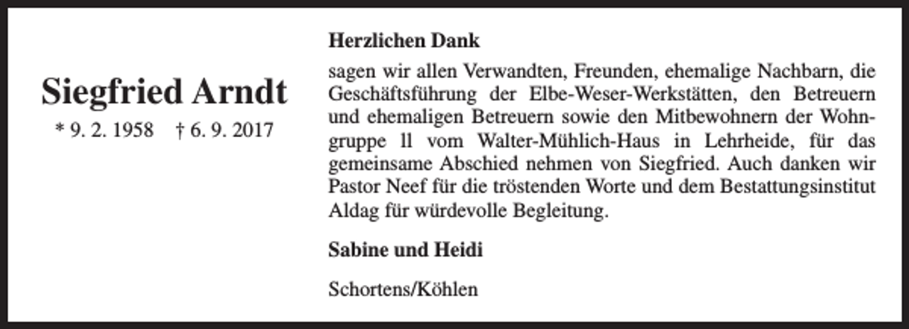 <p>Siegfried Arndt<br />* 9. 2. 1958</p><p>† 6. 9. 2017</p><p>Herzlichen Dank<br />sagen wir allen Verwandten, Freunden, ehemalige Nachbarn, die<br />Geschäftsführung der Elbe-Weser-Werkstätten, den Betreuern<br />und ehemaligen Betreuern sowie den Mitbewohnern der Wohngruppe ll vom Walter-Mühlich-Haus in Lehrheide, für das<br />gemeinsame Abschied nehmen von Siegfried. Auch danken wir<br />Pastor Neef für die tröstenden Worte und dem Bestattungsinstitut<br />Aldag für würdevolle Begleitung.<br />Sabine und Heidi<br />Schortens/Köhlen</p>