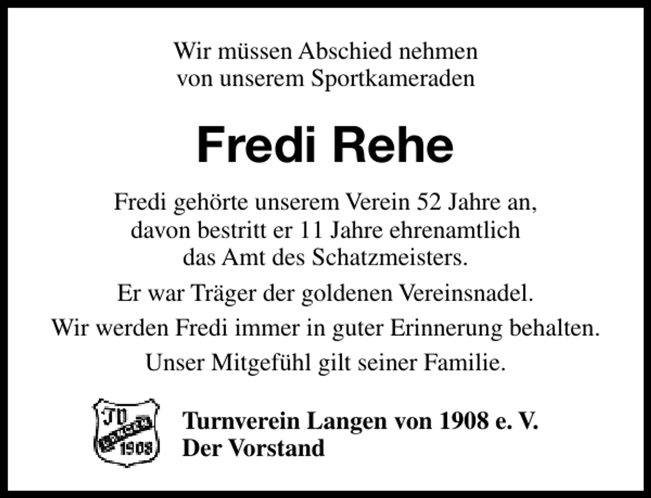 <p>Wir müssen Abschied nehmen<br />von unserem Sportkameraden</p><p>Fredi Rehe<br />Fredi gehörte unserem Verein 52 Jahre an,<br />davon bestritt er 11 Jahre ehrenamtlich<br />das Amt des Schatzmeisters.<br />Er war Träger der goldenen Vereinsnadel.<br />Wir werden Fredi immer in guter Erinnerung behalten.<br />Unser Mitgefühl gilt seiner Familie.<br />Turnverein Langen von 1908 e. V.<br />Der Vorstand</p>