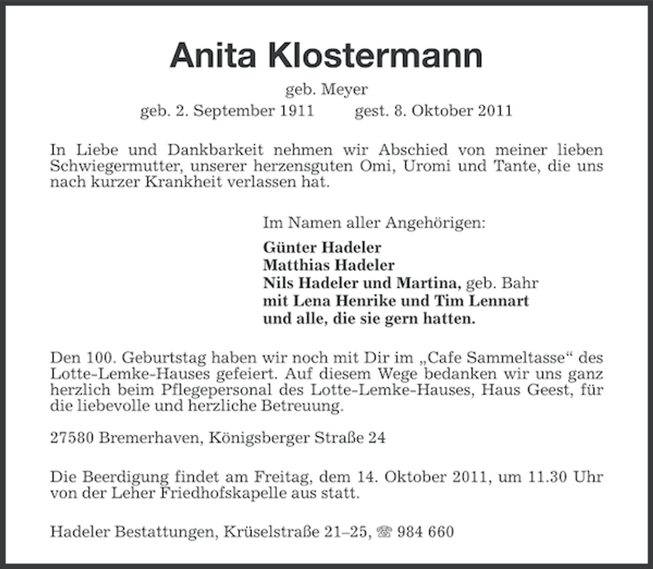 <p>Anita Klostermann<br />geb. Meyer<br />geb. 2. September 1911<br />gest. 8. Oktober 2011<br />In Liebe und Dankbarkeit nehmen wir Abschied von meiner lieben<br />Schwiegermutter, unserer herzensguten Omi, Uromi und Tante, die uns<br />nach kurzer Krankheit verlassen hat.<br />Im Namen aller Angehörigen:<br />Günter Hadeler<br />Matthias Hadeler<br />Nils Hadeler und Martina, geb. Bahr<br />mit Lena Henrike und Tim Lennart<br />und alle, die sie gern hatten.<br />Den 100. Geburtstag haben wir noch mit Dir im „Cafe Sammeltasse“ des<br />Lotte-Lemke-Hauses gefeiert. Auf diesem Wege bedanken wir uns ganz<br />herzlich beim Pflegepersonal des Lotte-Lemke-Hauses, Haus Geest, für<br />die liebevolle und herzliche Betreuung.<br />27580 Bremerhaven, Königsberger Straße 24<br />Die Beerdigung findet am Freitag, dem 14. Oktober 2011, um 11.30 Uhr<br />von der Leher Friedhofskapelle aus statt.<br />Hadeler Bestattungen, Krüselstraße 21–25, 984 660</p>