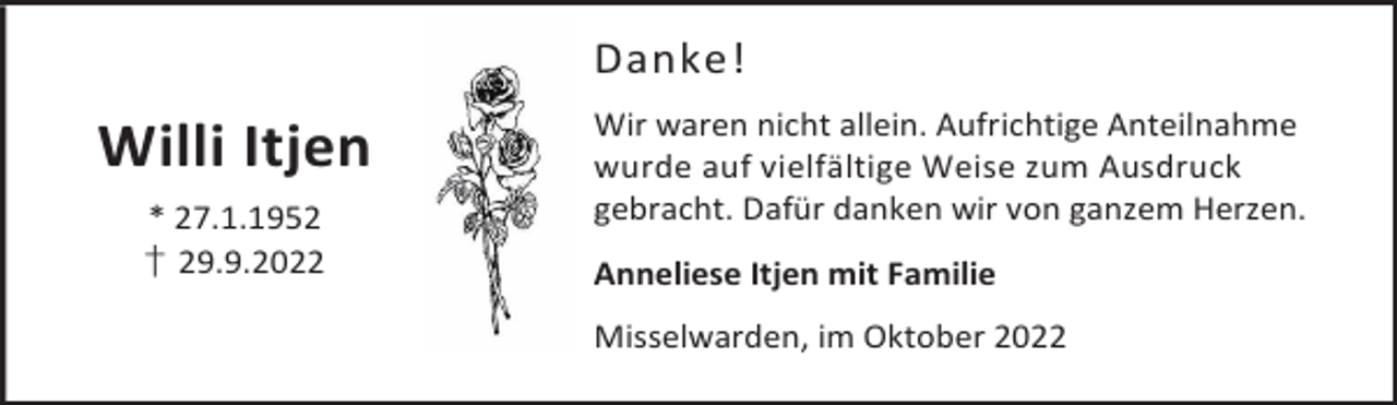 <p>Danke!</p><p>Willi Itjen<br />* 27.1.1952<br />† 29.9.2022</p><p>Wir waren nicht allein. Aufrichtige Anteilnahme<br />wurde auf vielfältige Weise zum Ausdruck<br />gebracht. Dafür danken wir von ganzem Herzen.<br />Anneliese Itjen mit Familie<br />Misselwarden, im Oktober 2022</p>
