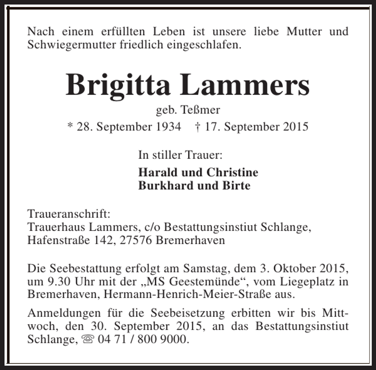 <p>Nach einem erfüllten Leben ist unsere liebe Mutter und<br />Schwiegermutter friedlich eingeschlafen.</p><p>Brigitta Lammers<br />geb. Teßmer<br />* 28. September 1934 † 17. September 2015<br />In stiller Trauer:<br />Harald und Christine<br />Burkhard und Birte<br />Traueranschrift:<br />Trauerhaus Lammers, c/o Bestattungsinstiut Schlange,<br />Hafenstraße 142, 27576 Bremerhaven<br />Die Seebestattung erfolgt am Samstag, dem 3. Oktober 2015,<br />um 9.30 Uhr mit der „MS Geestemünde“, vom Liegeplatz in<br />Bremerhaven, Hermann-Henrich-Meier-Straße aus.<br />Anmeldungen für die Seebeisetzung erbitten wir bis Mittwoch, den 30. September 2015, an das Bestattungsinstiut<br />Schlange, s 04 71 / 800 9000.</p>