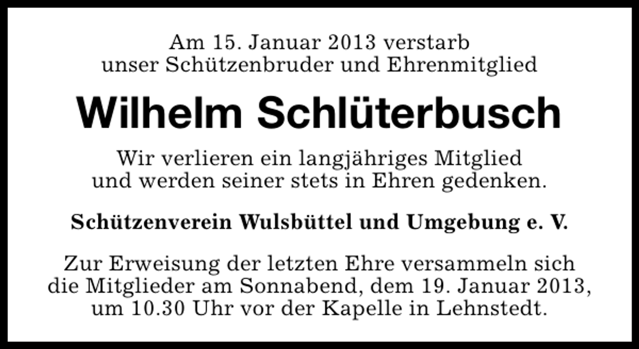 <p>Am 15. Januar 2013 verstarb<br />unser Schützenbruder und Ehrenmitglied</p><p>Wilhelm Schlüterbusch<br />Wir verlieren ein langjähriges Mitglied<br />und werden seiner stets in Ehren gedenken.<br />Schützenverein Wulsbüttel und Umgebung e. V.<br />Zur Erweisung der letzten Ehre versammeln sich<br />die Mitglieder am Sonnabend, dem 19. Januar 2013,<br />um 10.30 Uhr vor der Kapelle in Lehnstedt.</p>