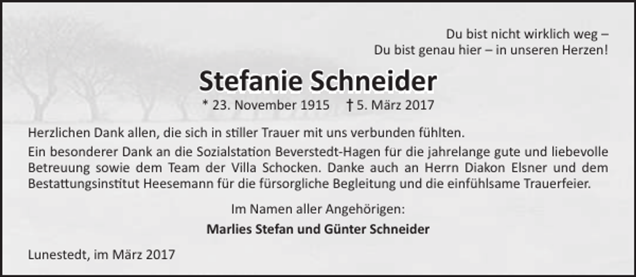 <p>Du bist nicht wirklich weg –<br />Du bist genau hier – in unseren Herzen!</p><p>Stefanie Schneider<br />* 23. November 1915</p><p>† 5. März 2017</p><p>Herzlichen Dank allen, die sich in stiller Trauer mit uns verbunden fühlten.<br />Ein besonderer Dank an die Sozialstation Beverstedt-Hagen für die jahrelange gute und liebevolle<br />Betreuung sowie dem Team der Villa Schocken. Danke auch an Herrn Diakon Elsner und dem<br />Bestattungsinstitut Heesemann für die fürsorgliche Begleitung und die einfühlsame Trauerfeier.<br />Im Namen aller Angehörigen:<br />Marlies Stefan und Günter Schneider<br />Lunestedt, im März 2017</p>