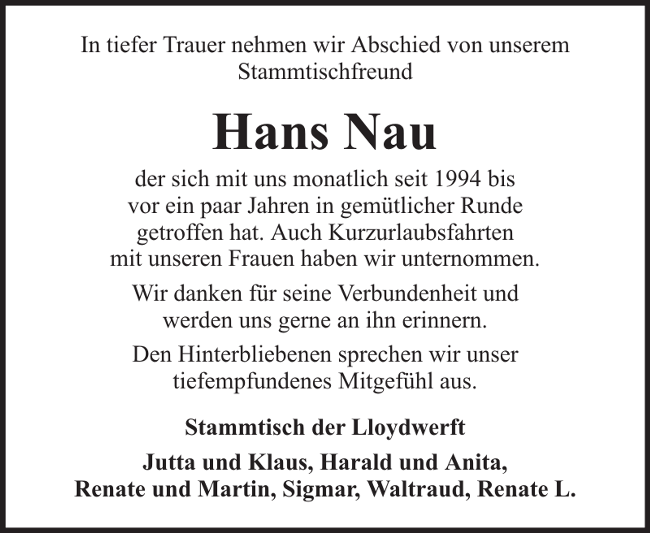 <p>In tiefer Trauer nehmen wir Abschied von unserem<br />Stammtischfreund</p><p>Hans Nau</p><p>der sich mit uns monatlich seit 1994 bis<br />vor ein paar Jahren in gemütlicher Runde<br />getroffen hat. Auch Kurzurlaubsfahrten<br />mit unseren Frauen haben wir unternommen.<br />Wir danken für seine Verbundenheit und<br />werden uns gerne an ihn erinnern.<br />Den Hinterbliebenen sprechen wir unser<br />tiefempfundenes Mitgefühl aus.<br />Stammtisch der Lloydwerft<br />Jutta und Klaus, Harald und Anita,<br />Renate und Martin, Sigmar, Waltraud, Renate L.</p>