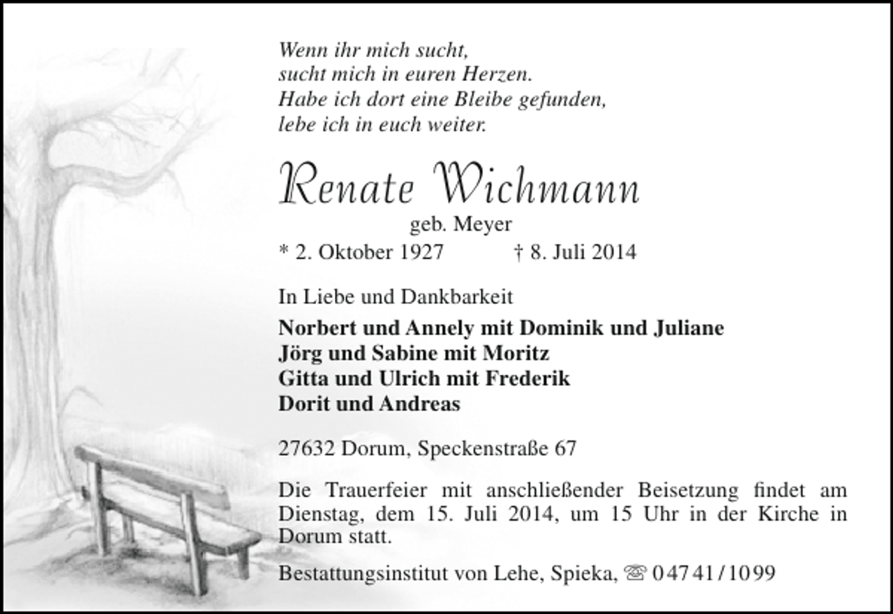 <p>Wenn ihr mich sucht,<br />sucht mich in euren Herzen.<br />Habe ich dort eine Bleibe gefunden,<br />lebe ich in euch weiter.</p><p>Renate Wichmann<br />geb. Meyer<br />* 2. Oktober 1927<br />† 8. Juli 2014</p><p>In Liebe und Dankbarkeit<br />Norbert und Annely mit Dominik und Juliane<br />Jörg und Sabine mit Moritz<br />Gitta und Ulrich mit Frederik<br />Dorit und Andreas<br />27632 Dorum, Speckenstraße 67<br />Die Trauerfeier mit anschließender Beisetzung findet am<br />Dienstag, dem 15. Juli 2014, um 15 Uhr in der Kirche in<br />Dorum statt.<br />Bestattungsinstitut von Lehe, Spieka,  0 47 41 / 10 99</p>