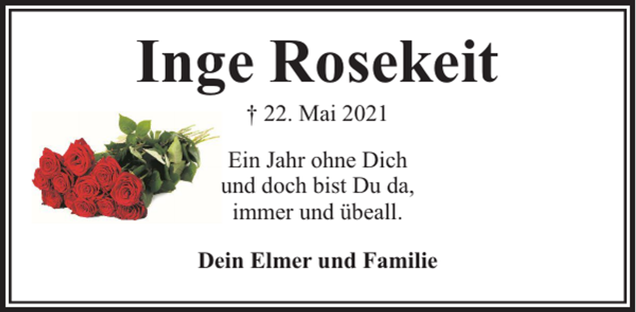 <p>Inge Rosekeit<br />† 22. Mai 2021</p><p>Ein Jahr ohne Dich<br />und doch bist Du da,<br />immer und übeall.<br />Dein Elmer und Familie</p>