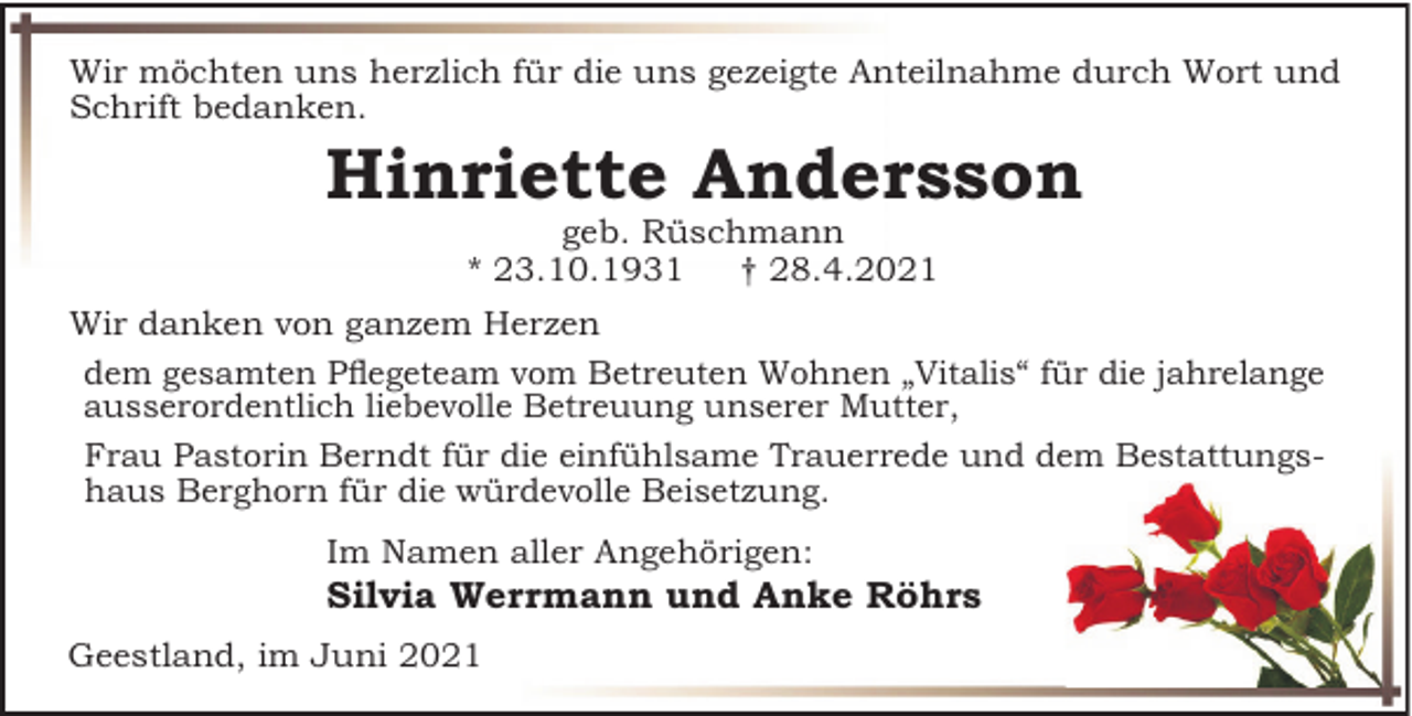 <p>Wir möchten uns herzlich für die uns gezeigte Anteilnahme durch Wort und<br />Schrift bedanken.</p><p>Hinriette Andersson<br />geb. Rüschmann<br />* 23.10.1931<br />† 28.4.2021<br />Wir danken von ganzem Herzen<br />dem gesamten PRegeteam vom Betreuten Wohnen „Vitalis“ für die jahrelange<br />ausserordentlich liebevolle Betreuung unserer Mutter,<br />Frau Pastorin Berndt für die einfühlsame Trauerrede und dem Bestattungshaus Berghorn für die würdevolle Beisetzung.<br />Im Namen aller Angehörigen:</p><p>Silvia Werrmann und Anke Röhrs<br />Geestland, im Juni 2021</p>