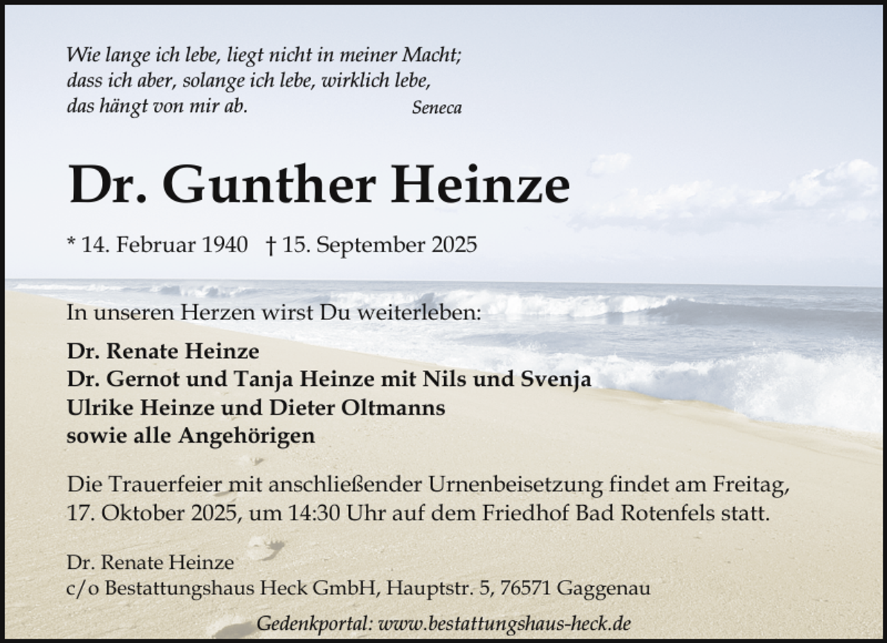 <p>Wie lange ich lebe, liegt nicht in meiner Macht;<br />dass ich aber, solange ich lebe, wirklich lebe,<br />das hängt von mir ab.<br />Seneca</p><p>Dr. Gunther Heinze<br />* 14. Februar 1940 † 15. September 2025<br />In unseren Herzen wirst Du weiterleben:<br />Dr. Renate Heinze<br />Dr. Gernot und Tanja Heinze mit Nils und Svenja<br />Ulrike Heinze und Dieter Oltmanns<br />sowie alle Angehörigen<br />Die Trauerfeier mit anschließender Urnenbeisetzung findet am Freitag,<br />17. Oktober 2025, um 14:30 Uhr auf dem Friedhof Bad Rotenfels statt.<br />Dr. Renate Heinze<br />c/o Bestattungshaus Heck GmbH, Hauptstr. 5, 76571 Gaggenau<br />Gedenkportal: www.bestattungshaus-heck.de</p>