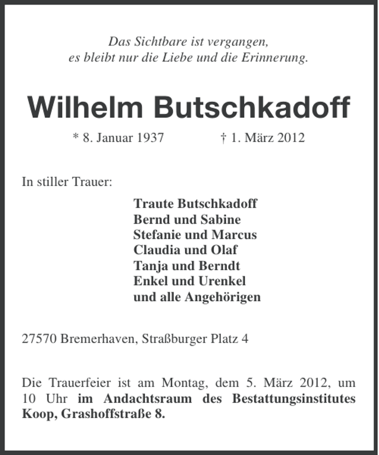 <p>Das Sichtbare ist vergangen,<br />es bleibt nur die Liebe und die Erinnerung.</p>
<p>Wilhelm Butschkadoff<br />* 8. Januar 1937</p>
<p>† 1. März 2012</p>
<p>In stiller Trauer:<br />Traute Butschkadoff<br />Bernd und Sabine<br />Stefanie und Marcus<br />Claudia und Olaf<br />Tanja und Berndt<br />Enkel und Urenkel<br />und alle Angehörigen<br />27570 Bremerhaven, Straßburger Platz 4<br />Die Trauerfeier ist am Montag, dem 5. März 2012, um<br />10 Uhr im Andachtsraum des Bestattungsinstitutes<br />Koop, Grashoffstraße 8.</p>