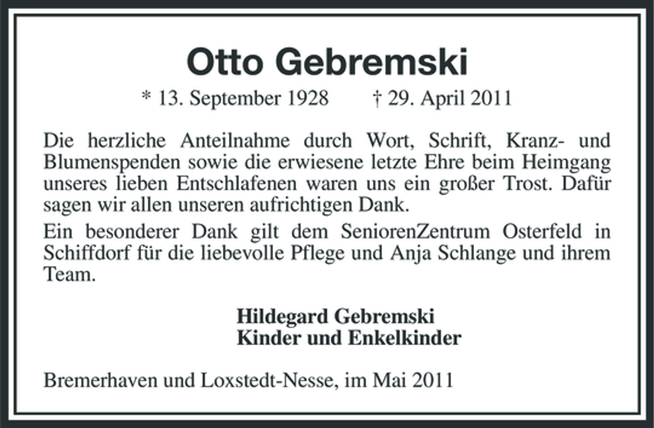 <p>Otto Gebremski<br />* 13. September 1928 † 29. April 2011 Die herzliche Anteilnahme durch Wort, Schrift, Kranz- und Blumenspenden sowie die erwiesene letzte Ehre beim Heimgang unseres lieben Entschlafenen waren uns ein großer Trost. Dafür sagen wir allen unseren aufrichtigen Dank. Ein besonderer Dank gilt dem SeniorenZentrum Osterfeld in Schiffdorf für die liebevolle Pflege und Anja Schlange und ihrem Team. Hildegard Gebremski Kinder und Enkelkinder Bremerhaven und Loxstedt-Nesse, im Mai 2011</p>