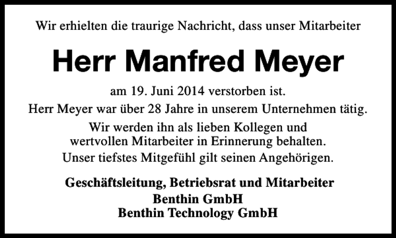 <p>Wir erhielten die traurige Nachricht, dass unser Mitarbeiter</p><p>Herr Manfred Meyer</p><p>am 19. Juni 2014 verstorben ist.<br />Herr Meyer war über 28 Jahre in unserem Unternehmen tätig.<br />Wir werden ihn als lieben Kollegen und<br />wertvollen Mitarbeiter in Erinnerung behalten.<br />Unser tiefstes Mitgefühl gilt seinen Angehörigen.<br />Geschäftsleitung, Betriebsrat und Mitarbeiter<br />Benthin GmbH<br />Benthin Technology GmbH</p>