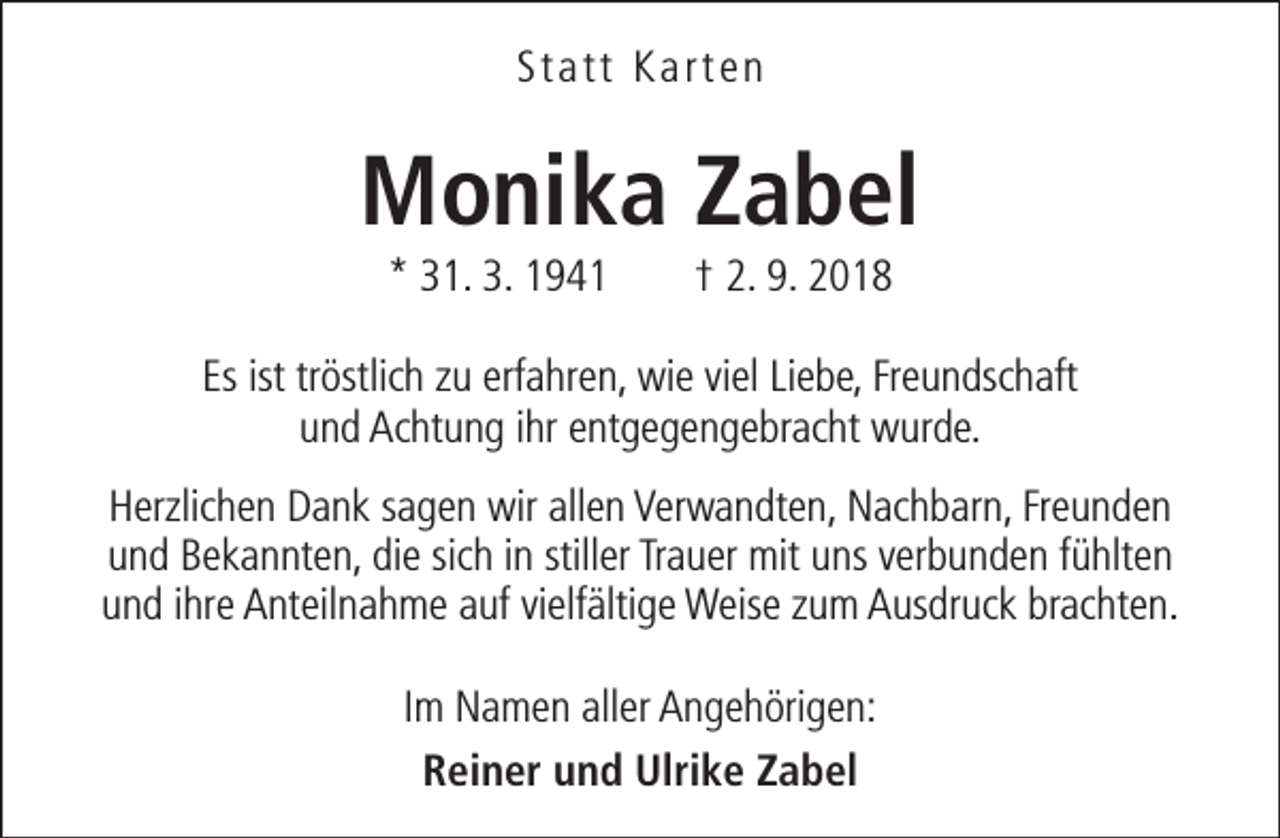<p>Statt Karten</p><p>Monika Zabel<br />* 31. 3. 1941</p><p>† 2. 9. 2018</p><p>Es ist tröstlich zu erfahren, wie viel Liebe, Freundschaft<br />und Achtung ihr entgegengebracht wurde.<br />Herzlichen Dank sagen wir allen Verwandten, Nachbarn, Freunden<br />und Bekannten, die sich in stiller Trauer mit uns verbunden fühlten<br />und ihre Anteilnahme auf vielfältige Weise zum Ausdruck brachten.<br />Im Namen aller Angehörigen:<br />Reiner und Ulrike Zabel</p>