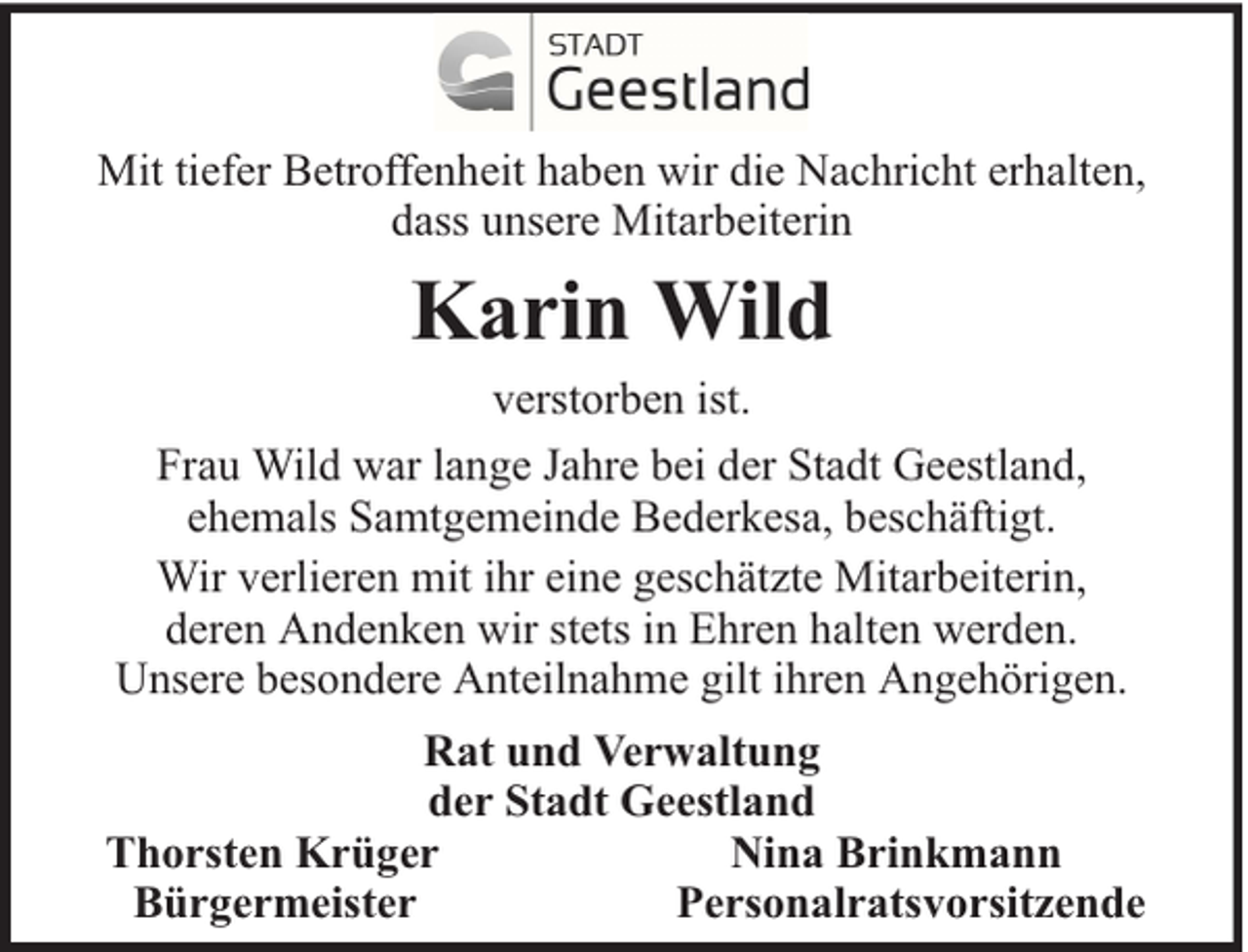 <p>Mit tiefer Betroffenheit haben wir die Nachricht erhalten,<br />dass unsere Mitarbeiterin</p><p>Karin Wild<br />verstorben ist.<br />Frau Wild war lange Jahre bei der Stadt Geestland,<br />ehemals Samtgemeinde Bederkesa, beschäftigt.<br />Wir verlieren mit ihr eine geschätzte Mitarbeiterin,<br />deren Andenken wir stets in Ehren halten werden.<br />Unsere besondere Anteilnahme gilt ihren Angehörigen.<br />Rat und Verwaltung<br />der Stadt Geestland<br />Thorsten Krüger<br />Nina Brinkmann<br />Bürgermeister<br />Personalratsvorsitzende</p>