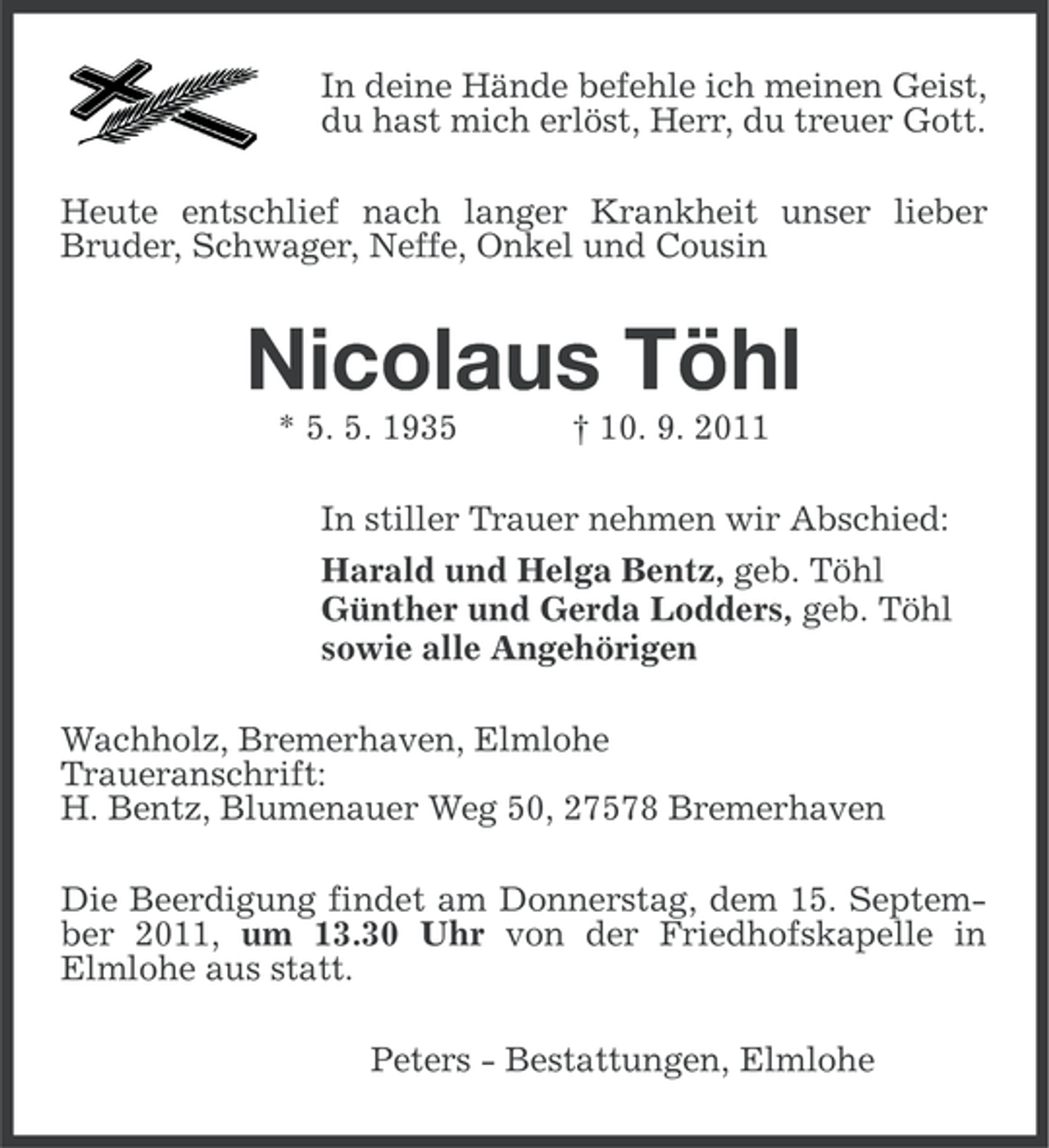 <p>In deine Hände befehle ich meinen Geist,<br />du hast mich erlöst, Herr, du treuer Gott.<br />Heute entschlief nach langer Krankheit unser lieber<br />Bruder, Schwager, Neffe, Onkel und Cousin</p><p>Nicolaus Töhl<br />* 5. 5. 1935</p><p>† 10. 9. 2011</p><p>In stiller Trauer nehmen wir Abschied:<br />Harald und Helga Bentz, geb. Töhl<br />Günther und Gerda Lodders, geb. Töhl<br />sowie alle Angehörigen<br />Wachholz, Bremerhaven, Elmlohe<br />Traueranschrift:<br />H. Bentz, Blumenauer Weg 50, 27578 Bremerhaven<br />Die Beerdigung findet am Donnerstag, dem 15. September 2011, um 13.30 Uhr von der Friedhofskapelle in<br />Elmlohe aus statt.<br />Peters - Bestattungen, Elmlohe</p>