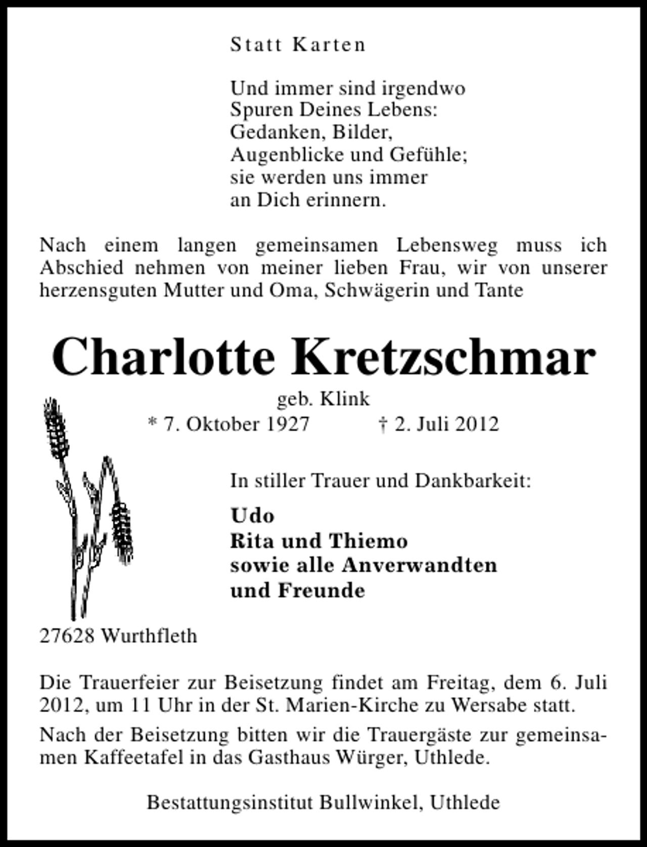 <p>Statt Karten<br />Und immer sind irgendwo<br />Spuren Deines Lebens:<br />Gedanken, Bilder,<br />Augenblicke und Gefühle;<br />sie werden uns immer<br />an Dich erinnern.<br />Nach einem langen gemeinsamen Lebensweg muss ich<br />Abschied nehmen von meiner lieben Frau, wir von unserer<br />herzensguten Mutter und Oma, Schwägerin und Tante</p><p>Charlotte Kretzschmar<br />geb. Klink<br />* 7. Oktober 1927<br />† 2. Juli 2012</p><p>In stiller Trauer und Dankbarkeit:<br />Udo<br />Rita und Thiemo<br />sowie alle Anverwandten<br />und Freunde<br />27628 Wurthfleth<br />Die Trauerfeier zur Beisetzung findet am Freitag, dem 6. Juli<br />2012, um 11 Uhr in der St. Marien-Kirche zu Wersabe statt.<br />Nach der Beisetzung bitten wir die Trauergäste zur gemeinsamen Kaffeetafel in das Gasthaus Würger, Uthlede.<br />Bestattungsinstitut Bullwinkel, Uthlede</p>