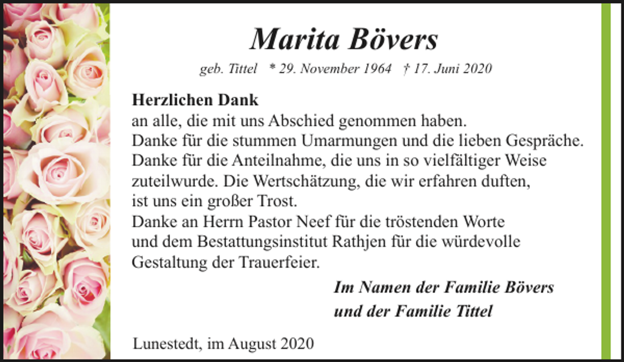 <p>Marita Bövers</p><p>geb. Tittel * 29. November 1964 † 17. Juni 2020</p><p>Herzlichen Dank<br />an alle, die mit uns Abschied genommen haben.<br />Danke für die stummen Umarmungen und die lieben Gespräche.<br />Danke für die Anteilnahme, die uns in so vielfältiger Weise<br />zuteilwurde. Die Wertschätzung, die wir erfahren duften,<br />ist uns ein großer Trost.<br />Danke an Herrn Pastor Neef für die tröstenden Worte<br />und dem Bestattungsinstitut Rathjen für die würdevolle<br />Gestaltung der Trauerfeier.<br />Im Namen der Familie Bövers<br />und der Familie Tittel<br />Lunestedt, im August 2020</p>