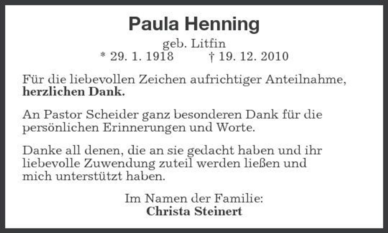 <p>Paula Henning<br />geb. Litfin<br />* 29. 1. 1918 † 19. 12. 2010<br />Für die liebevollen Zeichen aufrichtiger Anteilnahme,<br />herzlichen Dank.<br />An Pastor Scheider ganz besonderen Dank für die<br />persönlichen Erinnerungen und Worte.<br />Danke all denen, die an sie gedacht haben und ihr<br />liebevolle Zuwendung zuteil werden ließen und<br />mich unterstützt haben.<br />Im Namen der Familie:<br />Christa Steinert</p>