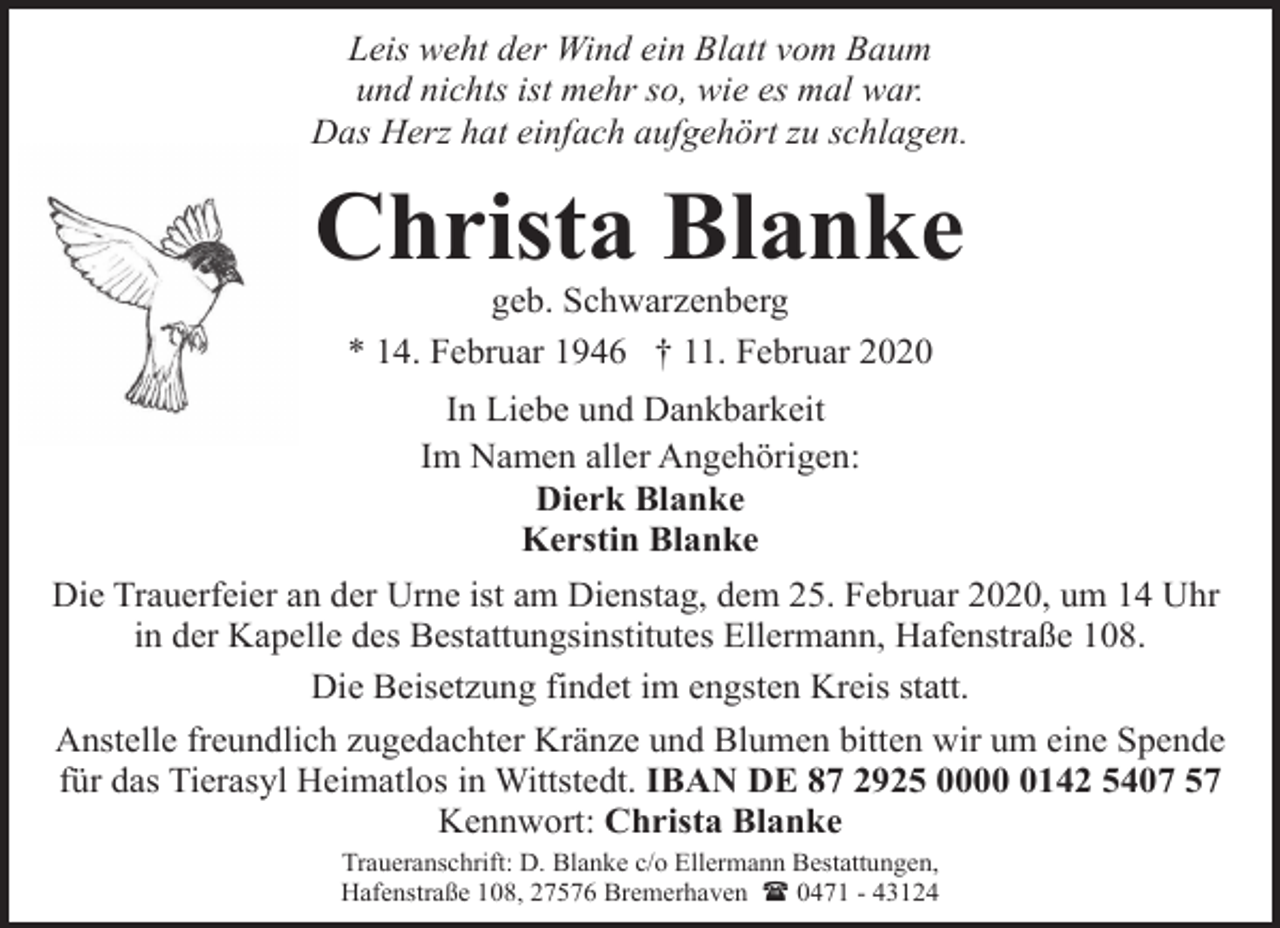 <p>Leis weht der Wind ein Blatt vom Baum<br />und nichts ist mehr so, wie es mal war.<br />Das Herz hat einfach aufgehört zu schlagen.</p><p>Christa Blanke<br />geb. Schwarzenberg<br />* 14. Februar 1946 † 11. Februar 2020<br />In Liebe und Dankbarkeit<br />Im Namen aller Angehörigen:<br />Dierk Blanke<br />Kerstin Blanke<br />Die Trauerfeier an der Urne ist am Dienstag, dem 25. Februar 2020, um 14 Uhr<br />in der Kapelle des Bestattungsinstitutes Ellermann, Hafenstraße 108.<br />Die Beisetzung findet im engsten Kreis statt.<br />Anstelle freundlich zugedachter Kränze und Blumen bitten wir um eine Spende<br />für das Tierasyl Heimatlos in Wittstedt. IBAN DE 87 2925 000142 5407 57<br />Kennwort: Christa Blanke<br />Traueranschrift: D. Blanke c/o Ellermann Bestattungen,<br />Hafenstraße 108, 27576 Bremerhaven ( 0471 - 43124</p>
