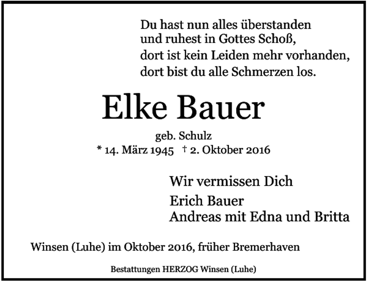 <p>Du hast nun alles überstanden<br />und ruhest in Gottes Schoß,<br />dort ist kein Leiden mehr vorhanden,<br />dort bist du alle Schmerzen los.</p><p>Elke Bauer</p><p>geb. Schulz<br />* 14. März 1945 † 2. Oktober 2016</p><p>Wir vermissen Dich<br />Erich Bauer<br />Andreas mit Edna und Britta<br />Winsen (Luhe) im Oktober 2016, früher Bremerhaven<br />Bestattungen HERZOG Winsen (Luhe)</p>