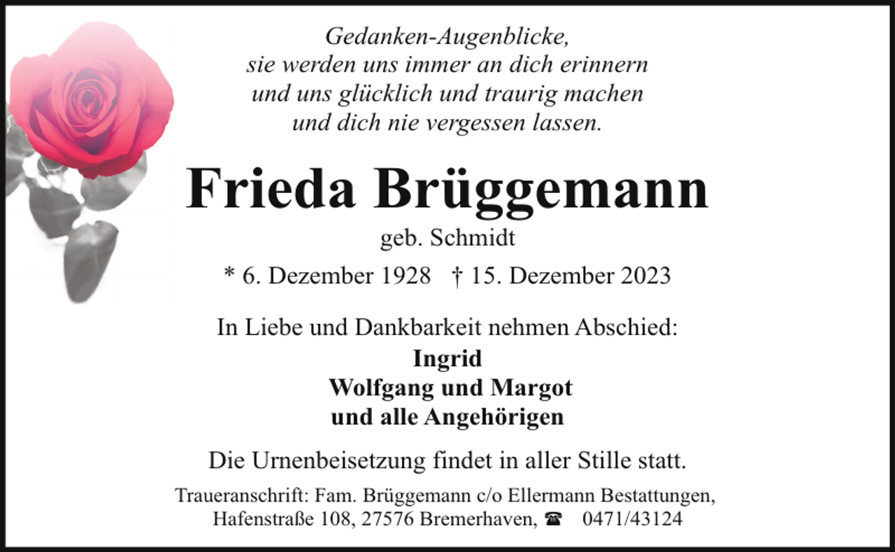 <p>Gedanken-Augenblicke,<br />sie werden uns immer an dich erinnern<br />und uns glücklich und traurig machen<br />und dich nie vergessen lassen.</p><p>Frieda Brüggemann<br />geb. Schmidt</p><p>* 6. Dezember 1928 † 15. Dezember 2023<br />In Liebe und Dankbarkeit nehmen Abschied:<br />Ingrid<br />Wolfgang und Margot<br />und alle Angehörigen<br />Die Urnenbeisetzung findet in aller Stille statt.<br />Traueranschrift: Fam. Brüggemann c/o Ellermann Bestattungen,<br />Hafenstraße 108, 27576 Bremerhaven, ( 0471/43124</p>