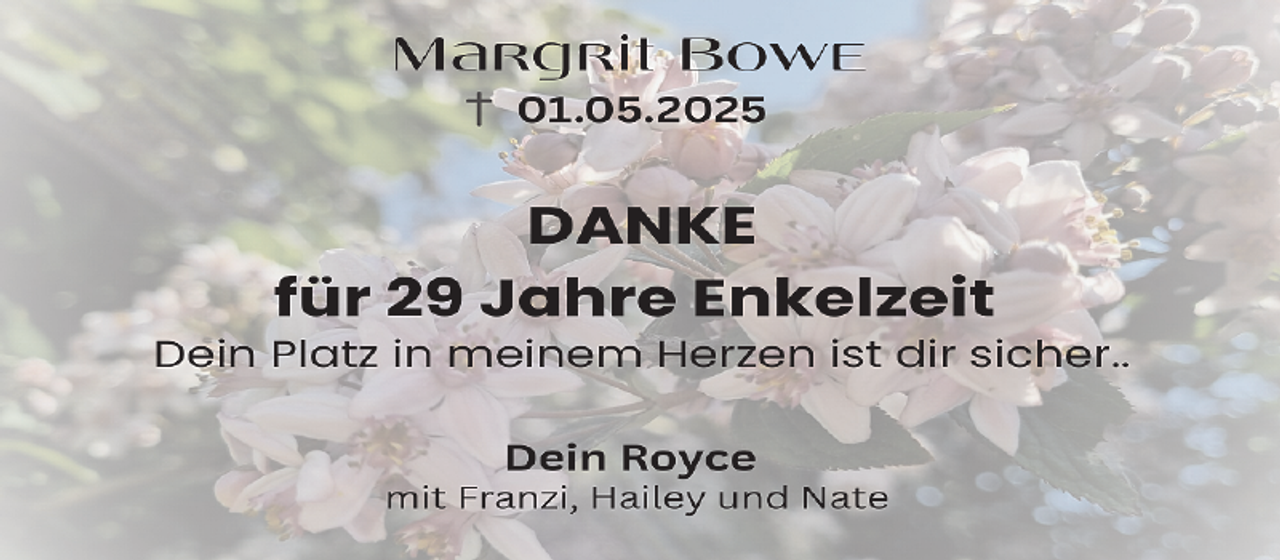 <p>Margrit Bowe<br />0D.05. 0 5</p>
<p>DANKE<br />für 29 Jahre Enkelzeit</p>
<p>Dein Platz in meinem Herzen ist dir sicher..<br />Dein Royce</p>
<p>mit Franzi, Hailey und Nate</p>