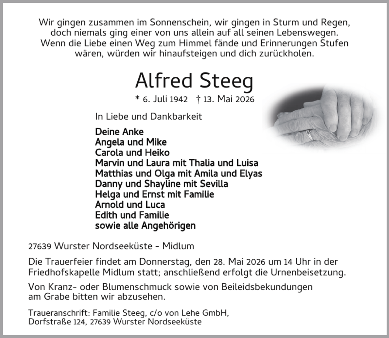 <p>Wir gingen zusammen im Sonnenschein, wir gingen in Sturm und Regen,<br />doch niemals ging einer von uns allein auf all seinen Lebenswegen.<br />Wenn die Liebe einen Weg zum Himmel fände und Erinnerungen Stufen<br />wären, würden wir hinaufsteigen und dich zurückholen.</p><p>Alfred Steeg</p><p>* 6. Juli 1942 † 13. Mai 2026<br />In Liebe und Dankbarkeit<br />Deine Anke<br />Angela und Mike<br />Carola und Heiko<br />Marvin und Laura mit Thalia und Luisa<br />Matthias und Olga mit Amila und Elyas<br />Danny und Shayline mit Sevilla<br />Helga und Ernst mit Familie<br />Arnold und Luca<br />Edith und Familie<br />sowie alle Angehörigen<br />27639 Wurster Nordseeküste - Midlum<br />Die Trauerfeier ndet am Donnerstag, den 28. Mai 2026 um 14 Uhr in der<br />Friedhofskapelle Midlum statt; anschließend erfolgt die Urnenbeisetzung.<br />Von Kranz- oder Blumenschmuck sowie von Beileidsbekundungen<br />am Grabe bitten wir abzusehen.<br />Traueranschrift: Familie Steeg, c/o von Lehe GmbH,<br />Dorfstraße 124, 27639 Wurster Nordseeküste</p>