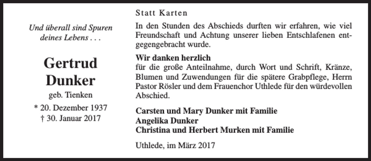 <p>Und überall sind Spuren<br />deines Lebens . . .</p><p>Gertrud<br />Dunker<br />geb. Tienken</p><p>* 20. Dezember 1937<br />† 30. Januar 2017</p><p>Statt Karten<br />In den Stunden des Abschieds durften wir erfahren, wie viel<br />Freundschaft und Achtung unserer lieben Entschlafenen entgegengebracht wurde.<br />Wir danken herzlich<br />für die große Anteilnahme, durch Wort und Schrift, Kränze,<br />Blumen und Zuwendungen für die spätere Grabpflege, Herrn<br />Pastor Rösler und dem Frauenchor Uthlede für den würdevollen<br />Abschied.<br />Carsten und Mary Dunker mit Familie<br />Angelika Dunker<br />Christina und Herbert Murken mit Familie<br />Uthlede, im März 2017</p>