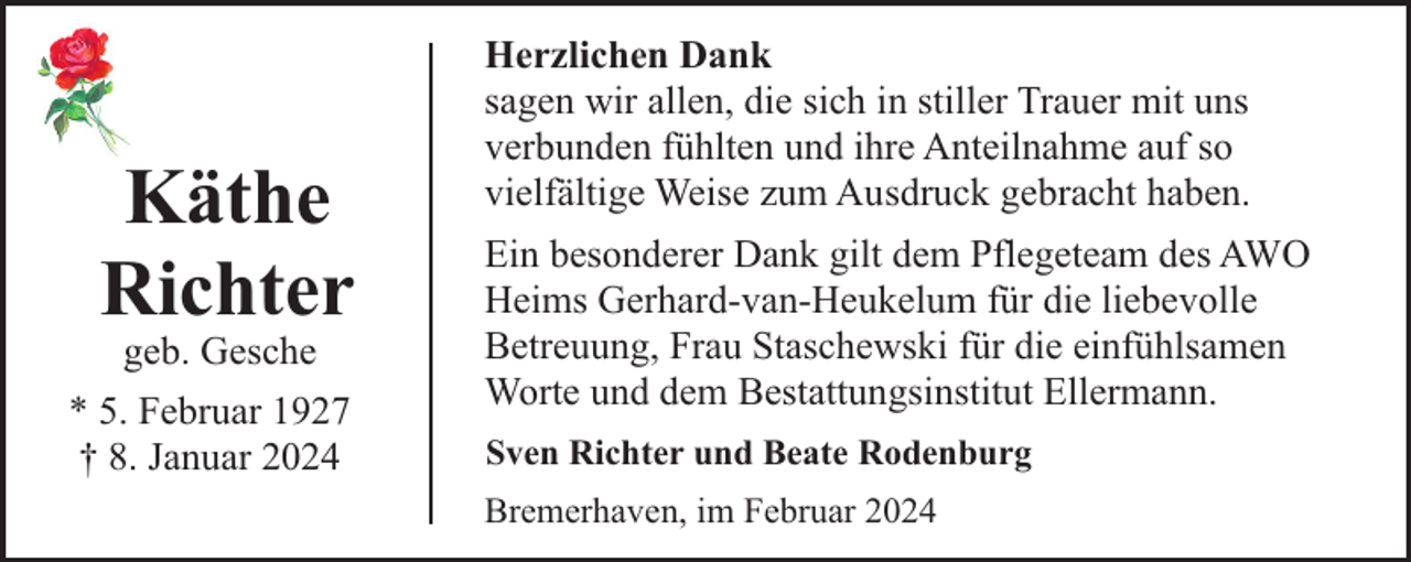 <p>Käthe<br />Richter<br />geb. Gesche</p><p>* 5. Februar 1927<br />† 8. Januar 2024</p><p>Herzlichen Dank<br />sagen wir allen, die sich in stiller Trauer mit uns<br />verbunden fühlten und ihre Anteilnahme auf so<br />vielfältige Weise zum Ausdruck gebracht haben.<br />Ein besonderer Dank gilt dem Pflegeteam des AWO<br />Heims Gerhard-van-Heukelum für die liebevolle<br />Betreuung, Frau Staschewski für die einfühlsamen<br />Worte und dem Bestattungsinstitut Ellermann.<br />Sven Richter und Beate Rodenburg<br />Bremerhaven, im Februar 2024</p>