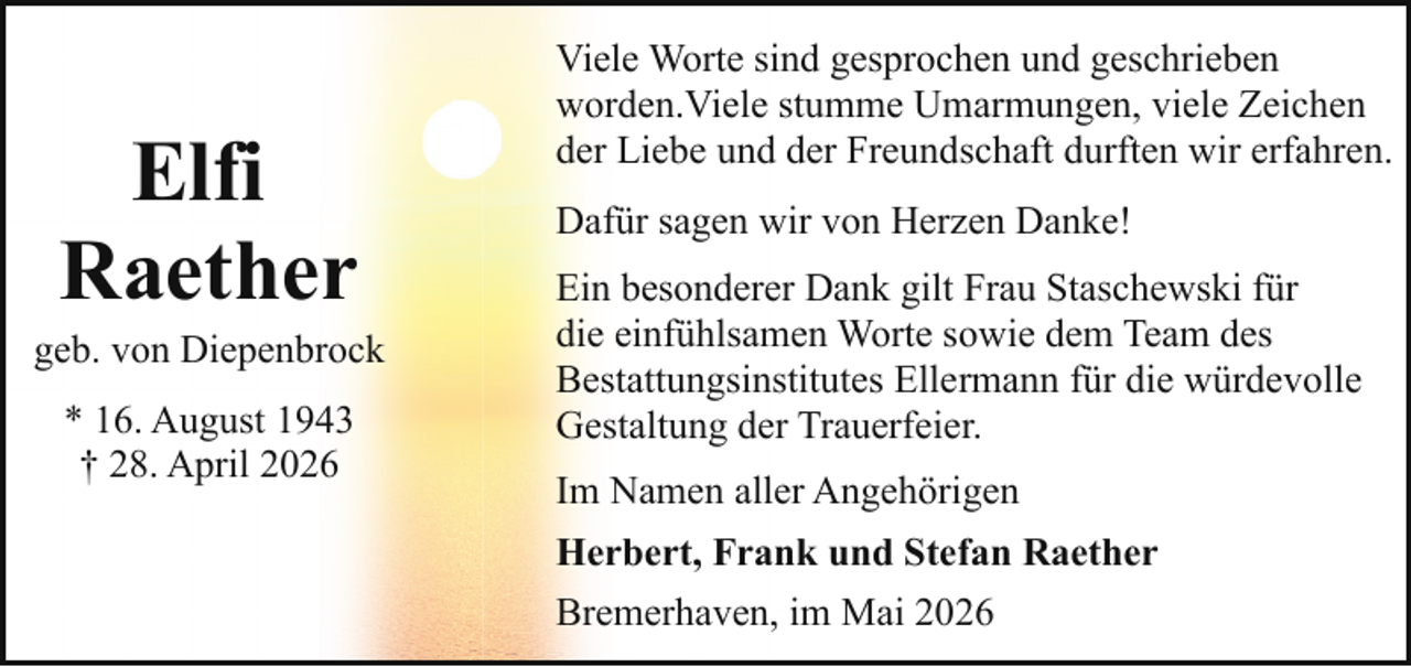 <p>Elfi<br />Raether</p><p>geb. von Diepenbrock<br />* 16. August 1943<br />† 28. April 2026</p><p>Viele Worte sind gesprochen und geschrieben<br />worden.Viele stumme Umarmungen, viele Zeichen<br />der Liebe und der Freundschaft durften wir erfahren.<br />Dafür sagen wir von Herzen Danke!<br />Ein besonderer Dank gilt Frau Staschewski für<br />die einfühlsamen Worte sowie dem Team des<br />Bestattungsinstitutes Ellermann für die würdevolle<br />Gestaltung der Trauerfeier.<br />Im Namen aller Angehörigen<br />Herbert, Frank und Stefan Raether<br />Bremerhaven, im Mai 2026</p>