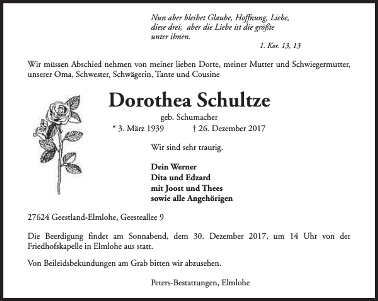 <p>Nun aber bleibet Glaube, Hoffnung, Liebe,<br />diese drei; aber die Liebe ist die größte<br />unter ihnen.</p><p>1. Kor. 13, 13</p><p>Wir müssen Abschied nehmen von meiner lieben Dorte, meiner Mutter und Schwiegermutter,<br />unserer Oma, Schwester, Schwägerin, Tante und Cousine</p><p>Dorothea Schultze<br />geb. Schumacher<br />* 3. März 1939<br />† 26. Dezember 2017<br />Wir sind sehr traurig.<br />Dein Werner<br />Dita und Edzard<br />mit Joost und Thees<br />sowie alle Angehörigen<br />27624 Geestland-Elmlohe, Geesteallee 9<br />Die Beerdigung findet am Sonnabend, dem 30. Dezember 2017, um 14 Uhr von der<br />Friedhofskapelle in Elmlohe aus statt.<br />Von Beileidsbekundungen am Grab bitten wir abzusehen.<br />Peters-Bestattungen, Elmlohe</p>