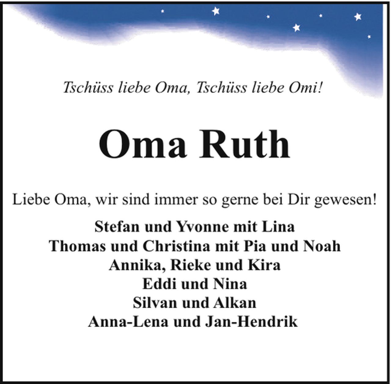 <p>Tschüss liebe Oma, Tschüss liebe Omi!</p><p>Oma Ruth<br />Liebe Oma, wir sind immer so gerne bei Dir gewesen!<br />Stefan und Yvonne mit Lina<br />Thomas und Christina mit Pia und Noah<br />Annika, Rieke und Kira<br />Eddi und Nina<br />Silvan und Alkan<br />Anna-Lena und Jan-Hendrik</p>