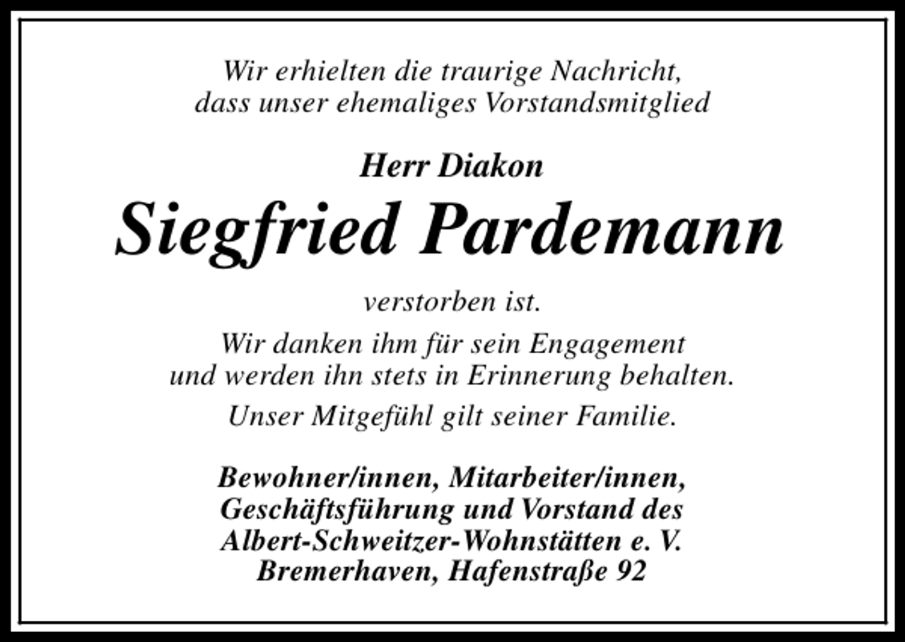 <p>Wir erhielten die traurige Nachricht,<br />dass unser ehemaliges Vorstandsmitglied</p><p>Herr Diakon</p><p>Siegfried Pardemann<br />verstorben ist.<br />Wir danken ihm für sein Engagement<br />und werden ihn stets in Erinnerung behalten.<br />Unser Mitgefühl gilt seiner Familie.<br />Bewohner/innen, Mitarbeiter/innen,<br />Geschäftsführung und Vorstand des<br />Albert-Schweitzer-Wohnstätten e. V.<br />Bremerhaven, Hafenstraße 92</p>