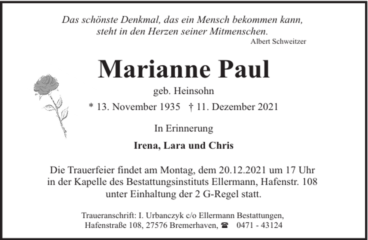 <p>Das schönste Denkmal, das ein Mensch bekommen kann,<br />steht in den Herzen seiner Mitmenschen.</p><p>Albert Schweitzer</p><p>Marianne Paul<br />geb. Heinsohn</p><p>* 13. November 1935 † 11. Dezember 2021<br />In Erinnerung<br />Irena, Lara und Chris<br />Die Trauerfeier findet am Montag, dem 20.12.2021 um 17 Uhr<br />in der Kapelle des Bestattungsinstituts Ellermann, Hafenstr. 108<br />unter Einhaltung der 2 G-Regel statt.<br />Traueranschrift: I. Urbanczyk c/o Ellermann Bestattungen,<br />Hafenstraße 108, 27576 Bremerhaven, ( 0471 - 43124</p>