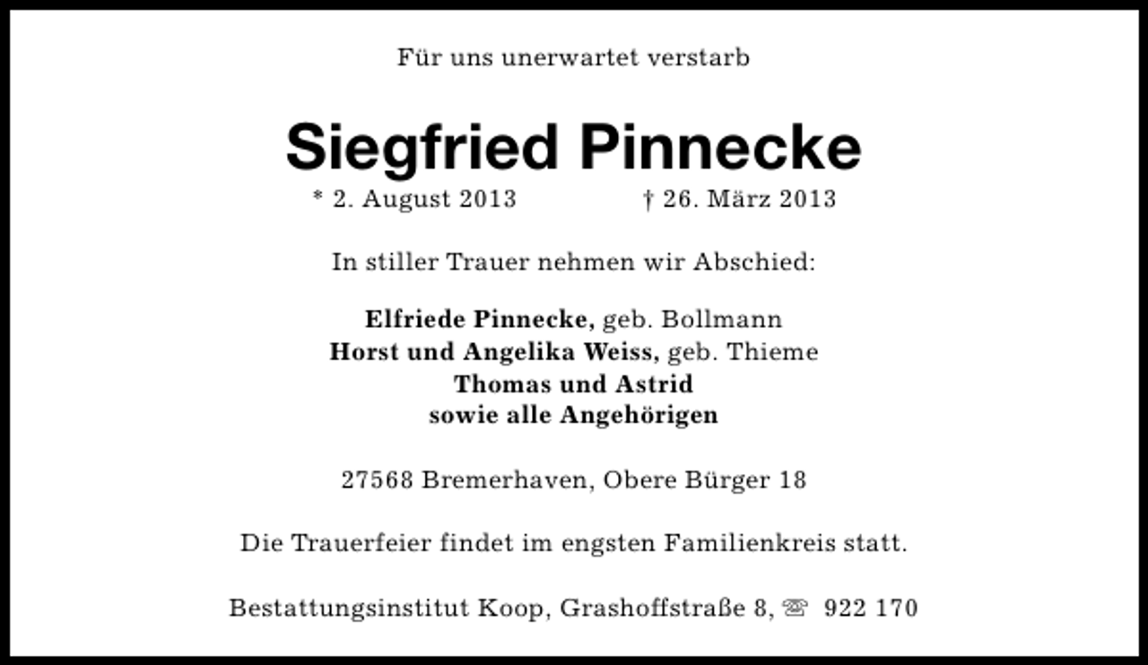 <p>Für uns unerwartet verstarb</p><p>Siegfried Pinnecke<br />* 2. August 2013</p><p>† 26. März 2013</p><p>In stiller Trauer nehmen wir Abschied:<br />Elfriede Pinnecke, geb. Bollmann<br />Horst und Angelika Weiss, geb. Thieme<br />Thomas und Astrid<br />sowie alle Angehörigen<br />27568 Bremerhaven, Obere Bürger 18<br />Die Trauerfeier findet im engsten Familienkreis statt.<br />Bestattungsinstitut Koop, Grashoffstraße 8, s 922 170</p>