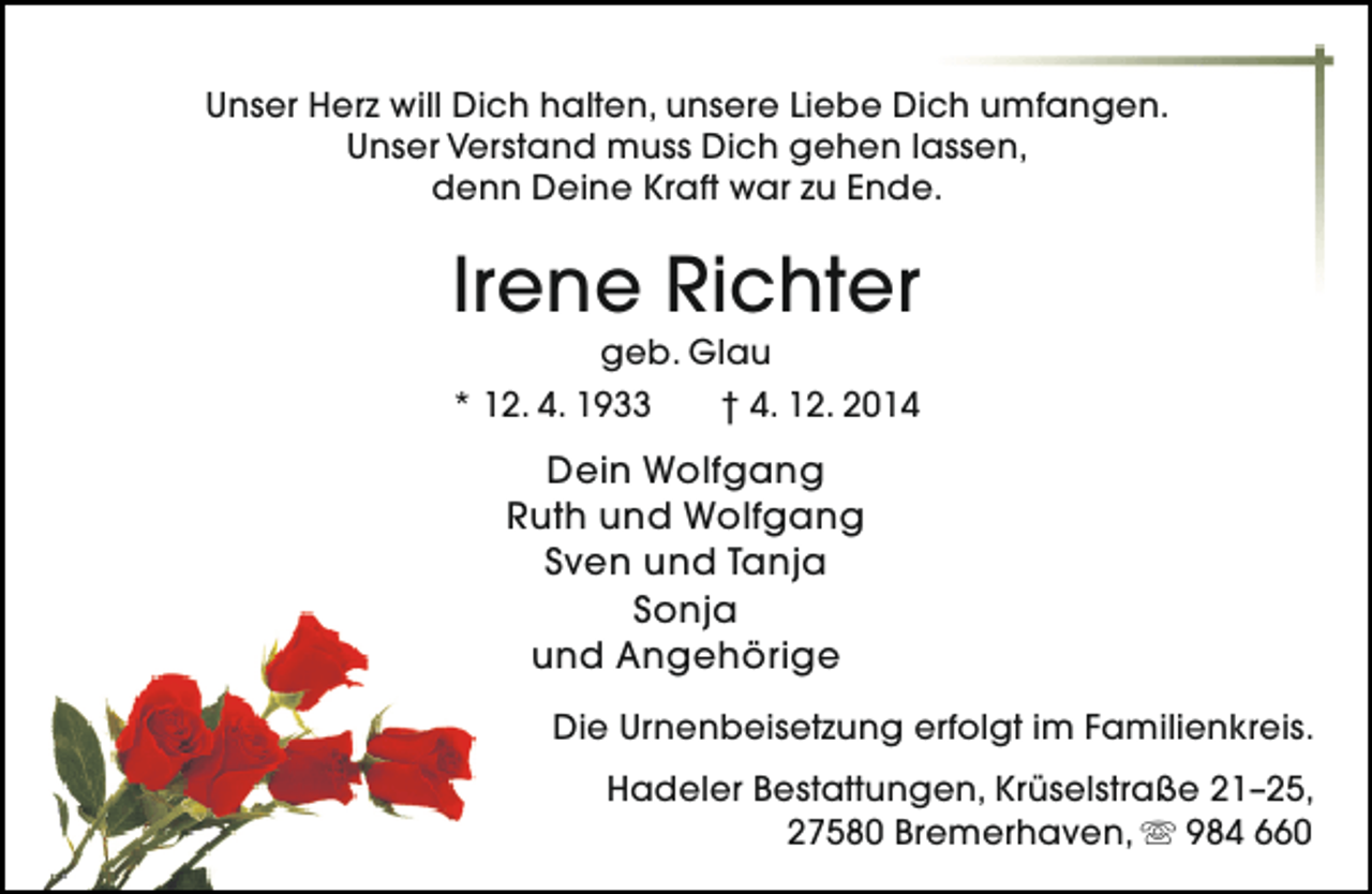 <p>Unser Herz will Dich halten, unsere Liebe Dich umfangen.<br />Unser Verstand muss Dich gehen lassen,<br />denn Deine Kraft war zu Ende.</p><p>Irene Richter<br />geb. Glau<br />* 12. 4. 1933<br />† 4. 12. 2014</p><p>Dein Wolfgang<br />Ruth und Wolfgang<br />Sven und Tanja<br />Sonja<br />und Angehörige<br />Die Urnenbeisetzung erfolgt im Familienkreis.<br />Hadeler Bestattungen, Krüselstraße 21–25,<br />27580 Bremerhaven,  984 660</p>