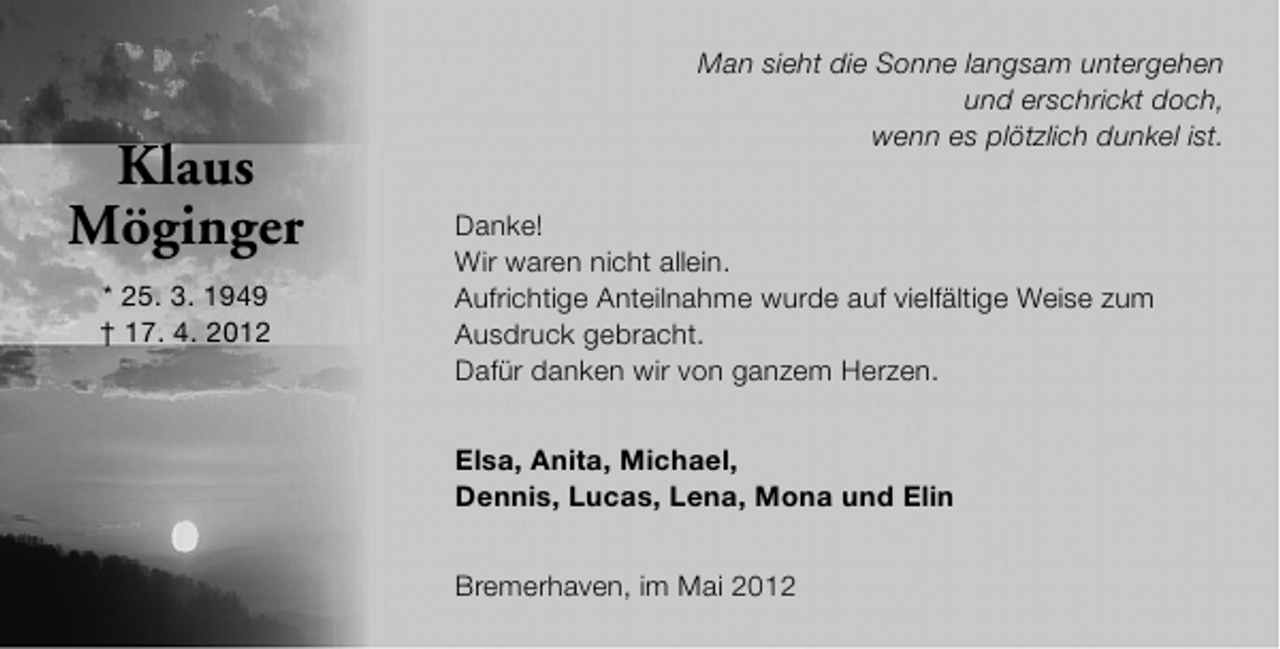 <p>Klaus<br />Möginger<br />* 25. 3. 1949<br />† 17. 4. 2012</p><p>Man sieht die Sonne langsam untergehen<br />und erschrickt doch,<br />wenn es plötzlich dunkel ist.<br />Danke!<br />Wir waren nicht allein.<br />Aufrichtige Anteilnahme wurde auf vielfältige Weise zum<br />Ausdruck gebracht.<br />Dafür danken wir von ganzem Herzen.<br />Elsa, Anita, Michael,<br />Dennis, Lucas, Lena, Mona und Elin<br />Bremerhaven, im Mai 2012</p>