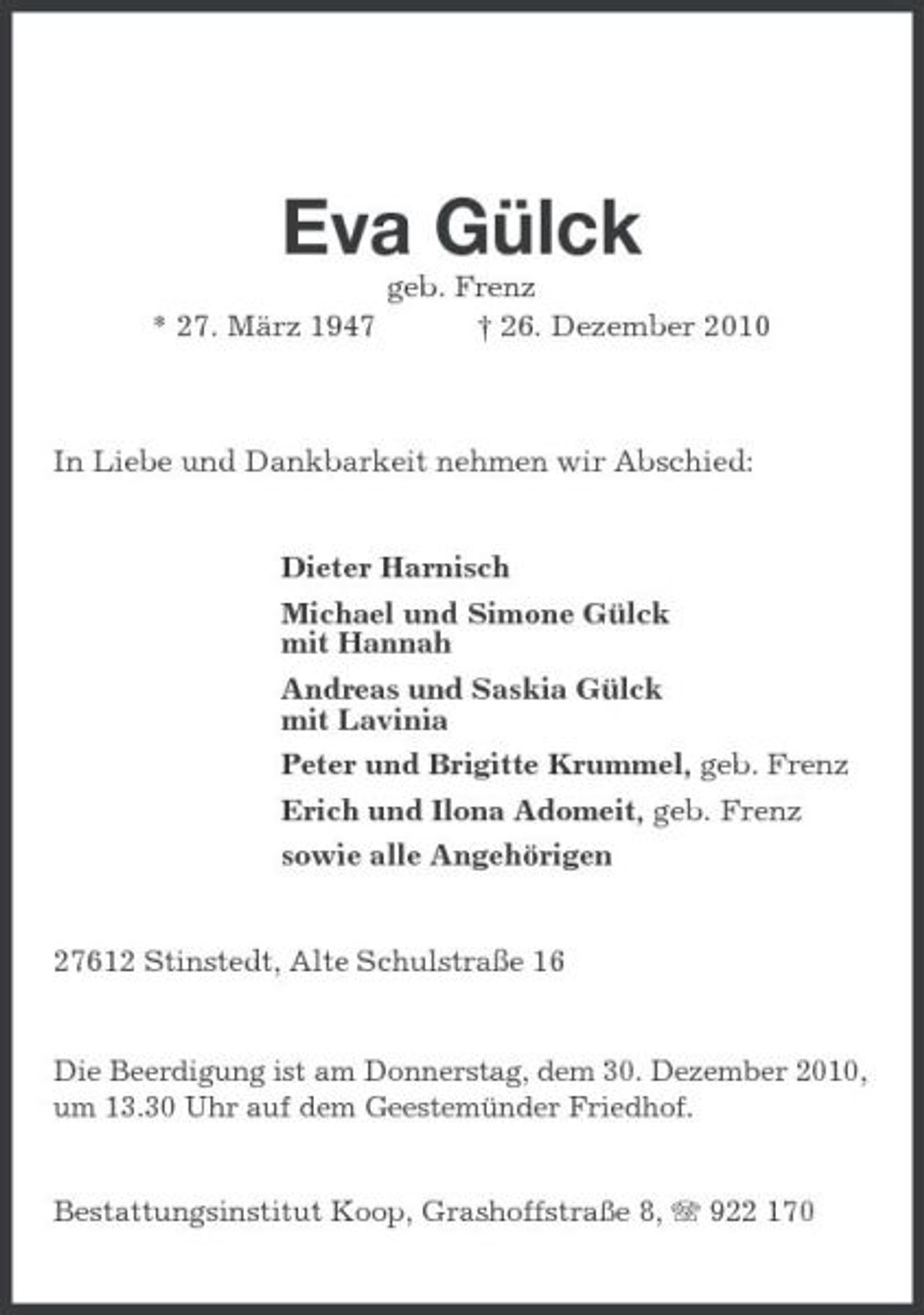<p>Eva Gülck<br />* 27. März 1947 geb. Frenz † 26. Dezember 2010 In Liebe und Dankbarkeit nehmen wir Abschied:</p><p>Dieter Harnisch Michael und Simone Gülck mit Hannah Andreas und Saskia Gülck mit Lavinia Peter und Brigitte Krummel, geb. Frenz Erich und Ilona Adomeit, geb. Frenz sowie alle Angehörigen</p><p>27612 Stinstedt, Alte Schulstraße 16</p><p>Die Beerdigung ist am Donnerstag, dem 30. Dezember 2010, um 13.30 Uhr auf dem Geestemünder Friedhof.</p><p>Bestattungsinstitut Koop, Grashoffstraße 8, 922 170</p>