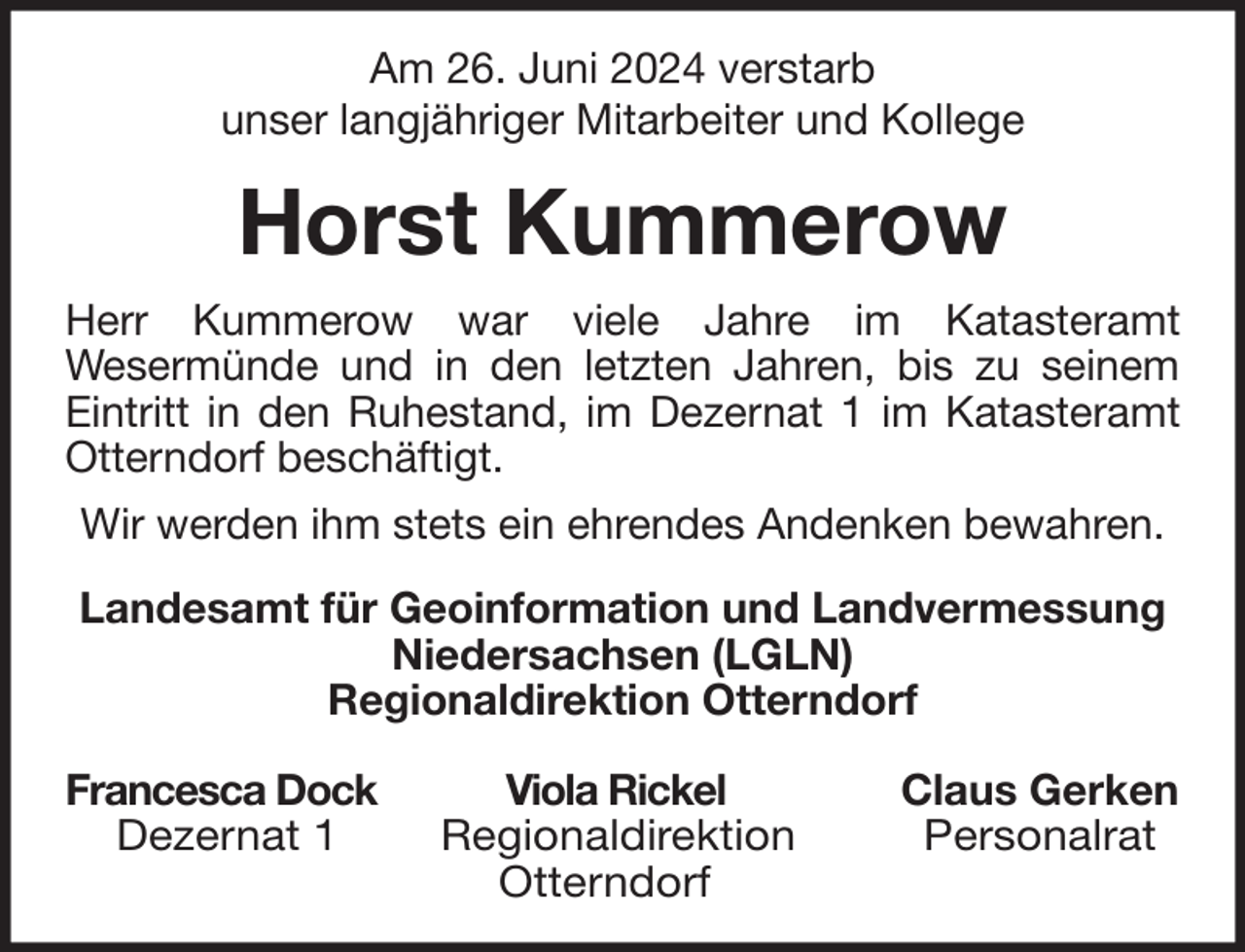 <p>Am 26. Juni 2024 verstarb<br />unser langjähriger Mitarbeiter und Kollege</p><p>Horst Kummerow<br />Herr Kummerow war viele Jahre im Katasteramt<br />Wesermünde und in den letzten Jahren, bis zu seinem<br />Eintritt in den Ruhestand, im Dezernat 1 im Katasteramt<br />Otterndorf beschäftigt.<br />Wir werden ihm stets ein ehrendes Andenken bewahren.<br />Landesamt für Geoinformation und Landvermessung<br />Niedersachsen (LGLN)<br />Regionaldirektion Otterndorf<br />Francesca Dock<br />Dezernat 1</p><p>Viola Rickel<br />Regionaldirektion<br />Otterndorf</p><p>Claus Gerken<br />Personalrat</p>