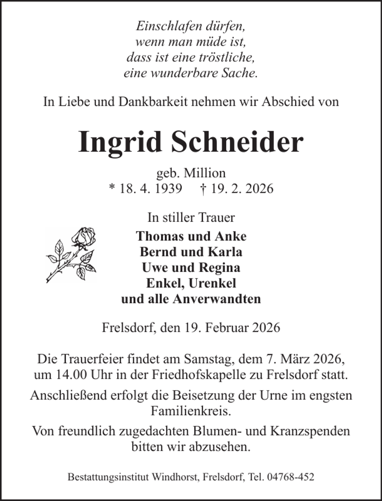 <p>Einschlafen dürfen,<br />wenn man müde ist,<br />dass ist eine tröstliche,<br />eine wunderbare Sache.<br />In Liebe und Dankbarkeit nehmen wir Abschied von</p><p>Ingrid Schneider<br />geb. Million<br />* 18. 4. 1939 † 19. 2. 2026<br />In stiller Trauer<br />Thomas und Anke<br />Bernd und Karla<br />Uwe und Regina<br />Enkel, Urenkel<br />und alle Anverwandten<br />Frelsdorf, den 19. Februar 2026<br />Die Trauerfeier findet am Samstag, dem 7. März 2026,<br />um 14.00 Uhr in der Friedhofskapelle zu Frelsdorf statt.<br />Anschließend erfolgt die Beisetzung der Urne im engsten<br />Familienkreis.<br />Von freundlich zugedachten Blumen- und Kranzspenden<br />bitten wir abzusehen.<br />Bestattungsinstitut Windhorst, Frelsdorf, Tel. 04768-452</p>