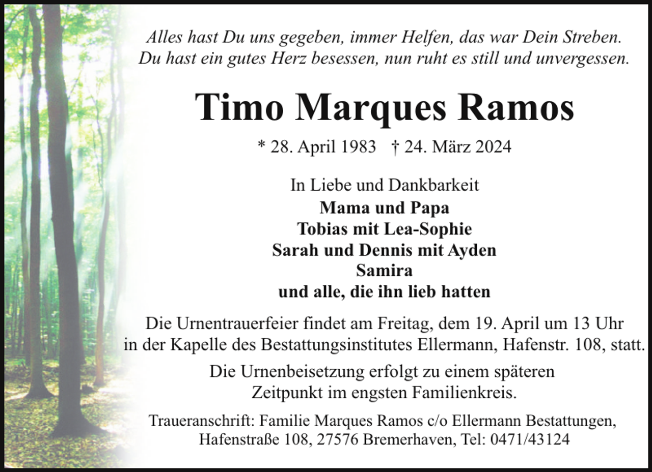 <p>Alles hast Du uns gegeben, immer Helfen, das war Dein Streben.<br />Du hast ein gutes Herz besessen, nun ruht es still und unvergessen.</p><p>Timo Marques Ramos<br />* 28. April 1983 † 24. März 2024<br />In Liebe und Dankbarkeit<br />Mama und Papa<br />Tobias mit Lea-Sophie<br />Sarah und Dennis mit Ayden<br />Samira<br />und alle, die ihn lieb hatten<br />Die Urnentrauerfeier findet am Freitag, dem 19. April um 13 Uhr<br />in der Kapelle des Bestattungsinstitutes Ellermann, Hafenstr. 108, statt.<br />Die Urnenbeisetzung erfolgt zu einem späteren<br />Zeitpunkt im engsten Familienkreis.<br />Traueranschrift: Familie Marques Ramos c/o Ellermann Bestattungen,<br />Hafenstraße 108, 27576 Bremerhaven, Tel: 0471/43124</p>