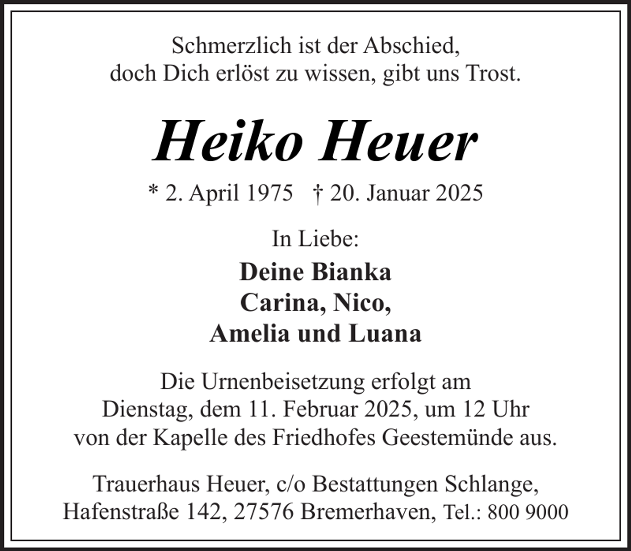 <p>Schmerzlich ist der Abschied,<br />doch Dich erlöst zu wissen, gibt uns Trost.</p><p>Heiko Heuer</p><p>* 2. April 1975 † 20. Januar 2025<br />In Liebe:</p><p>Deine Bianka<br />Carina, Nico,<br />Amelia und Luana<br />Die Urnenbeisetzung erfolgt am<br />Dienstag, dem 11. Februar 2025, um 12 Uhr<br />von der Kapelle des Friedhofes Geestemünde aus.<br />Trauerhaus Heuer, c/o Bestattungen Schlange,<br />Hafenstraße 142, 27576 Bremerhaven, Tel.: 800 9000</p>