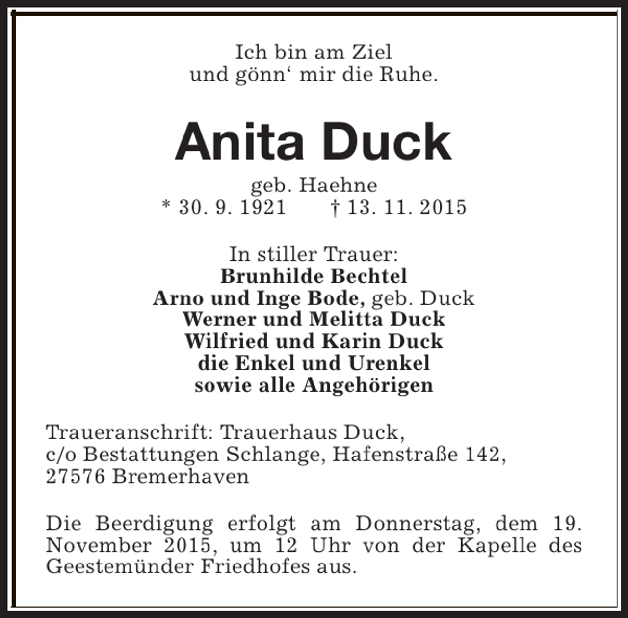 <p>Ich bin am Ziel<br />und gönn‘ mir die Ruhe.</p><p>Anita Duck</p><p>geb. Haehne<br />* 30. 9. 1921<br />† 13. 11. 2015<br />In stiller Trauer:<br />Brunhilde Bechtel<br />Arno und Inge Bode, geb. Duck<br />Werner und Melitta Duck<br />Wilfried und Karin Duck<br />die Enkel und Urenkel<br />sowie alle Angehörigen<br />Traueranschrift: Trauerhaus Duck,<br />c/o Bestattungen Schlange, Hafenstraße 142,<br />27576 Bremerhaven<br />Die Beerdigung erfolgt am Donnerstag, dem 19.<br />November 2015, um 12 Uhr von der Kapelle des<br />Geestemünder Friedhofes aus.</p>
