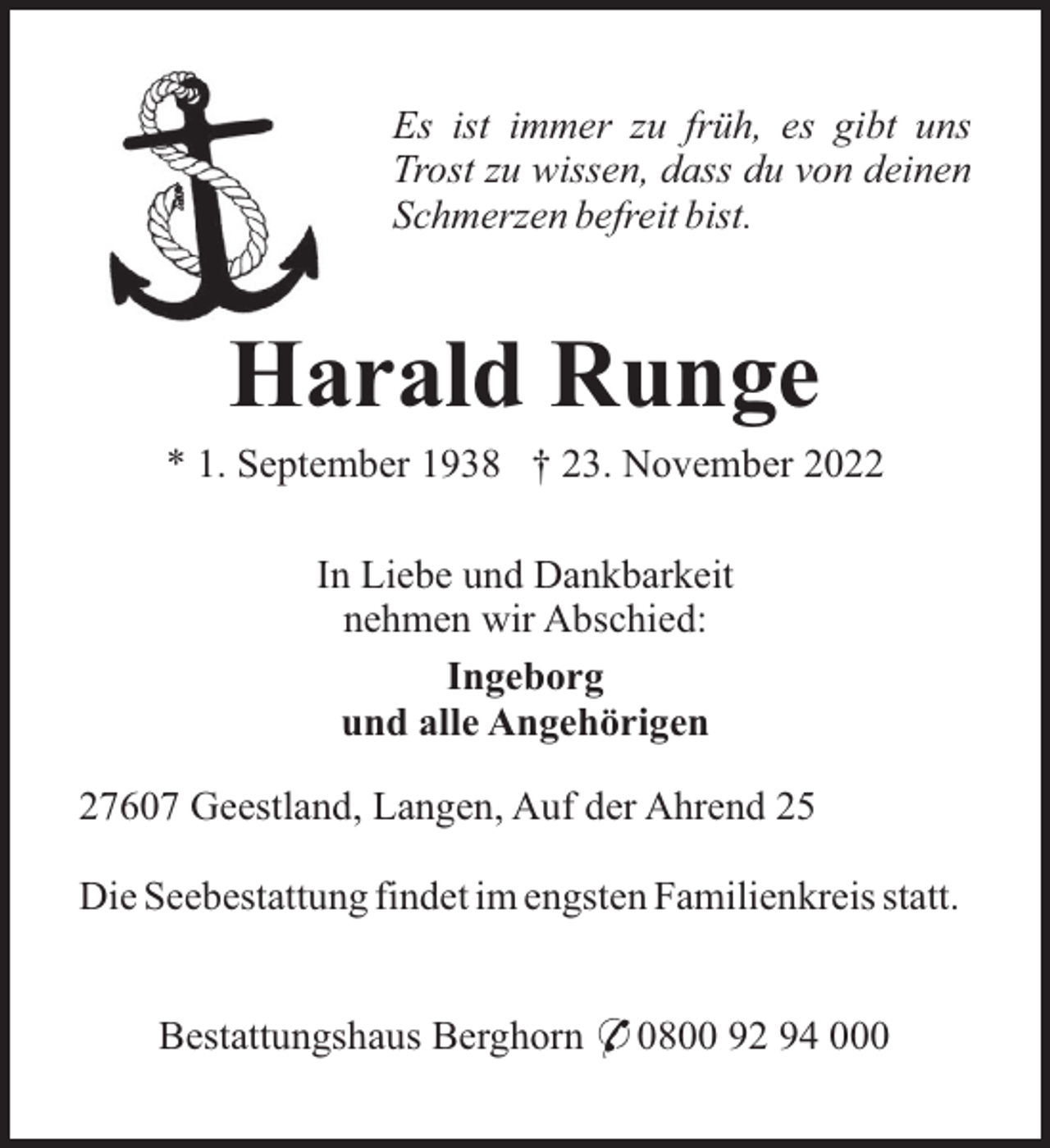 <p>Es ist immer zu früh, es gibt uns<br />Trost zu wissen, dass du von deinen<br />Schmerzen befreit bist.</p><p>Harald Runge<br />* 1. September 1938 † 23. November 2022<br />In Liebe und Dankbarkeit<br />nehmen wir Abschied:<br />Ingeborg<br />und alle Angehörigen<br />27607 Geestland, Langen, Auf der Ahrend 25<br />Die Seebestattung findet im engsten Familienkreis statt.<br />Bestattungshaus Berghorn * 0800 92 94 000</p>