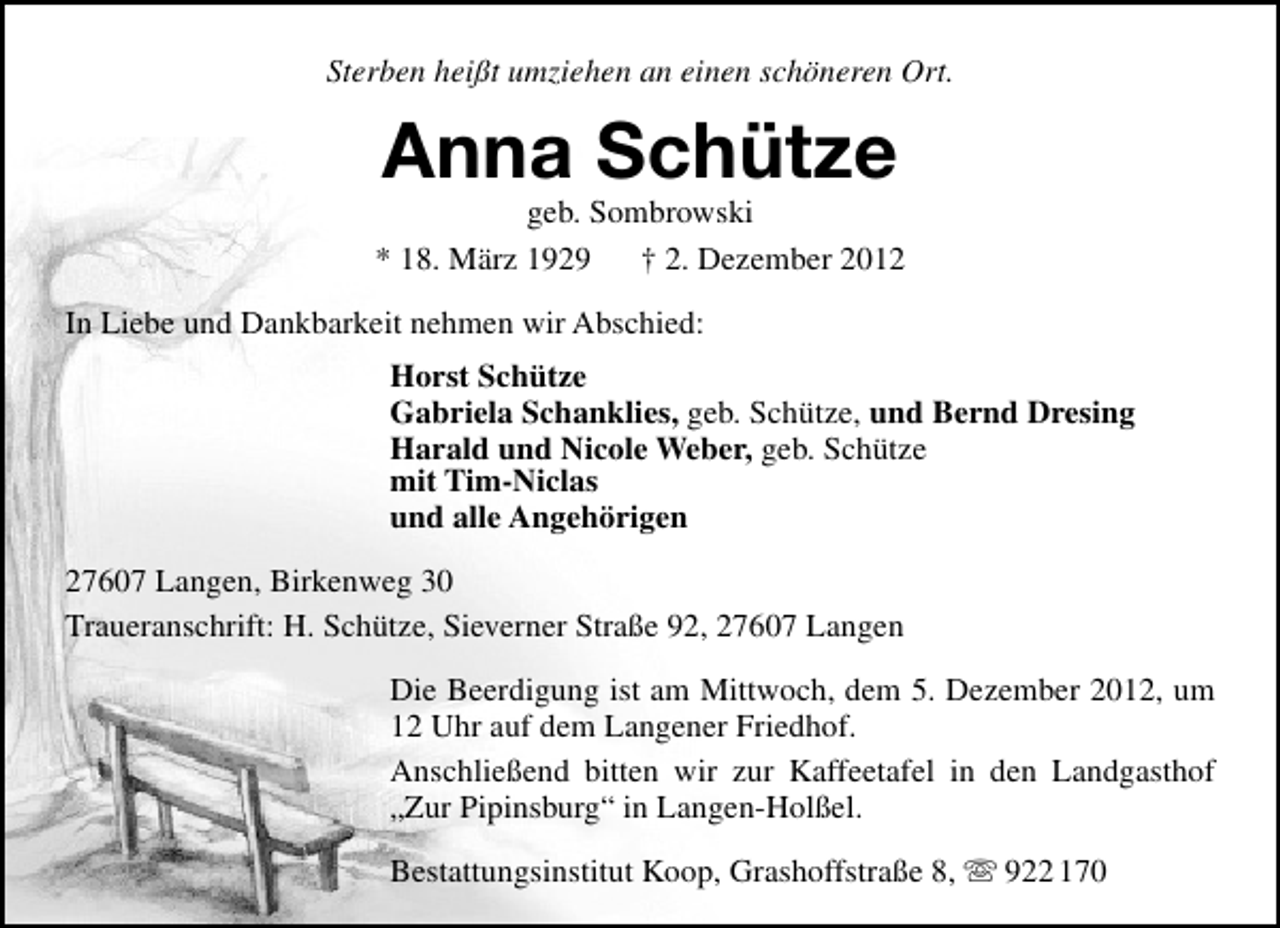 <p>Sterben heißt umziehen an einen schöneren Ort.</p><p>Anna Schütze</p><p>geb. Sombrowski<br />* 18. März 1929<br />† 2. Dezember 2012<br />In Liebe und Dankbarkeit nehmen wir Abschied:<br />Horst Schütze<br />Gabriela Schanklies, geb. Schütze, und Bernd Dresing<br />Harald und Nicole Weber, geb. Schütze<br />mit Tim-Niclas<br />und alle Angehörigen<br />27607 Langen, Birkenweg 30<br />Traueranschrift: H. Schütze, Sieverner Straße 92, 27607 Langen<br />Die Beerdigung ist am Mittwoch, dem 5. Dezember 2012, um<br />12 Uhr auf dem Langener Friedhof.<br />Anschließend bitten wir zur Kaffeetafel in den Landgasthof<br />„Zur Pipinsburg“ in Langen-Holßel.<br />Bestattungsinstitut Koop, Grashoffstraße 8,  922 170</p>