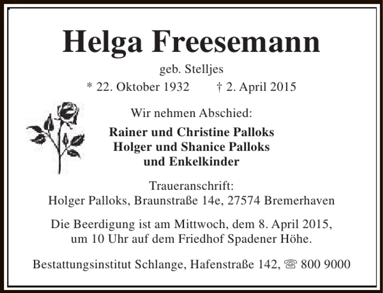<p>Helga Freesemann<br />geb. Stelljes<br />* 22. Oktober 1932<br />† 2. April 2015<br />Wir nehmen Abschied:<br />Rainer und Christine Palloks<br />Holger und Shanice Palloks<br />und Enkelkinder<br />Traueranschrift:<br />Holger Palloks, Braunstraße 14e, 27574 Bremerhaven<br />Die Beerdigung ist am Mittwoch, dem 8. April 2015,<br />um 10 Uhr auf dem Friedhof Spadener Höhe.<br />Bestattungsinstitut Schlange, Hafenstraße 142, s 800 9000</p>
